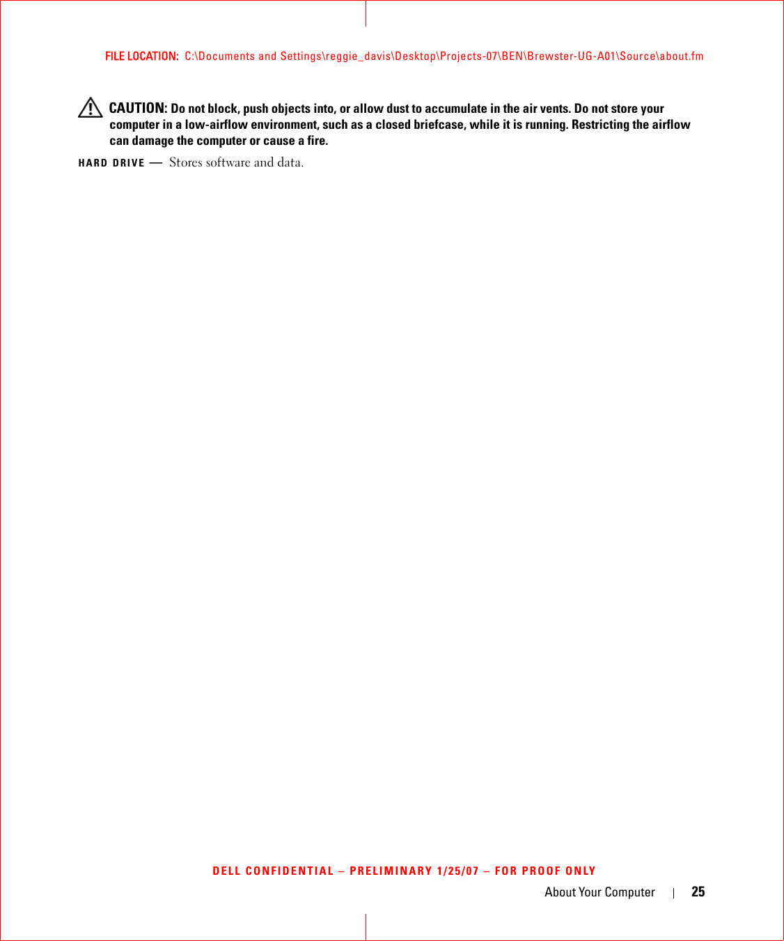 About Your Computer 25FILE LOCATION:  C:\Documents and Settings\reggie_davis\Desktop\Projects-07\BEN\Brewster-UG-A01\Source\about.fmDELL CONFIDENTIAL – PRELIMINARY 1/25/07 – FOR PROOF ONLY CAUTION: Do not block, push objects into, or allow dust to accumulate in the air vents. Do not store your computer in a low-airflow environment, such as a closed briefcase, while it is running. Restricting the airflow can damage the computer or cause a fire.HARD DRIVE —Stores software and data.