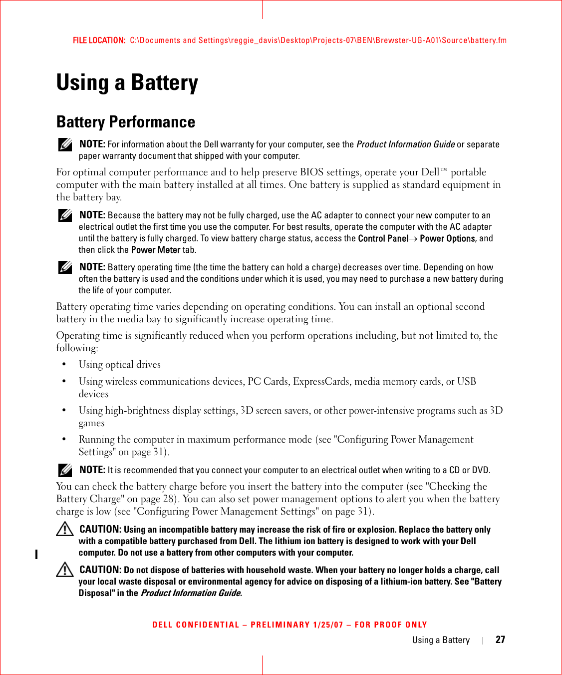 Using a Battery 27FILE LOCATION:  C:\Documents and Settings\reggie_davis\Desktop\Projects-07\BEN\Brewster-UG-A01\Source\battery.fmDELL CONFIDENTIAL – PRELIMINARY 1/25/07 – FOR PROOF ONLYUsing a BatteryBattery Performance NOTE: For information about the Dell warranty for your computer, see the Product Information Guide or separate paper warranty document that shipped with your computer.For optimal computer performance and to help preserve BIOS settings, operate your Dell™ portable computer with the main battery installed at all times. One battery is supplied as standard equipment in the battery bay. NOTE: Because the battery may not be fully charged, use the AC adapter to connect your new computer to an electrical outlet the first time you use the computer. For best results, operate the computer with the AC adapter until the battery is fully charged. To view battery charge status, access the Control Panel→ Power Options, and then click the Power Meter tab. NOTE: Battery operating time (the time the battery can hold a charge) decreases over time. Depending on how often the battery is used and the conditions under which it is used, you may need to purchase a new battery during the life of your computer.Battery operating time varies depending on operating conditions. You can install an optional second battery in the media bay to significantly increase operating time.Operating time is significantly reduced when you perform operations including, but not limited to, the following:•Using optical drives• Using wireless communications devices, PC Cards, ExpressCards, media memory cards, or USB devices• Using high-brightness display settings, 3D screen savers, or other power-intensive programs such as 3D games• Running the computer in maximum performance mode (see &quot;Configuring Power Management Settings&quot; on page 31). NOTE: It is recommended that you connect your computer to an electrical outlet when writing to a CD or DVD.You can check the battery charge before you insert the battery into the computer (see &quot;Checking the Battery Charge&quot; on page 28). You can also set power management options to alert you when the battery charge is low (see &quot;Configuring Power Management Settings&quot; on page 31). CAUTION: Using an incompatible battery may increase the risk of fire or explosion. Replace the battery only with a compatible battery purchased from Dell. The lithium ion battery is designed to work with your Dell computer. Do not use a battery from other computers with your computer.  CAUTION: Do not dispose of batteries with household waste. When your battery no longer holds a charge, call your local waste disposal or environmental agency for advice on disposing of a lithium-ion battery. See &quot;Battery Disposal&quot; in the Product Information Guide.