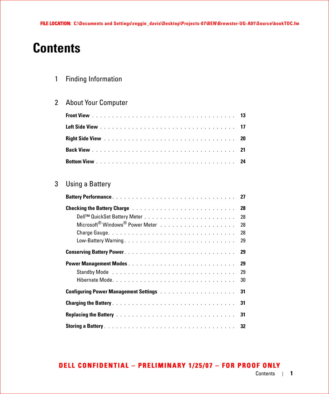 Contents 1FILE LOCATION:  C:\Documents and Settings\reggie_davis\Desktop\Projects-07\BEN\Brewster-UG-A01\Source\bookTOC.fmDELL CONFIDENTIAL – PRELIMINARY 1/25/07 – FOR PROOF ONLYContents1 Finding Information2 About Your ComputerFront View . . . . . . . . . . . . . . . . . . . . . . . . . . . . . . . . . . . .   13Left Side View . . . . . . . . . . . . . . . . . . . . . . . . . . . . . . . . . .   17Right Side View  . . . . . . . . . . . . . . . . . . . . . . . . . . . . . . . . .   20Back View . . . . . . . . . . . . . . . . . . . . . . . . . . . . . . . . . . . .   21Bottom View . . . . . . . . . . . . . . . . . . . . . . . . . . . . . . . . . . .   243 Using a BatteryBattery Performance . . . . . . . . . . . . . . . . . . . . . . . . . . . . . . .   27Checking the Battery Charge  . . . . . . . . . . . . . . . . . . . . . . . . . .   28Dell™ QuickSet Battery Meter . . . . . . . . . . . . . . . . . . . . . . .   28Microsoft® Windows® Power Meter  . . . . . . . . . . . . . . . . . . .   28Charge Gauge. . . . . . . . . . . . . . . . . . . . . . . . . . . . . . . .   28Low-Battery Warning . . . . . . . . . . . . . . . . . . . . . . . . . . . .   29Conserving Battery Power . . . . . . . . . . . . . . . . . . . . . . . . . . . .   29Power Management Modes . . . . . . . . . . . . . . . . . . . . . . . . . . .   29Standby Mode  . . . . . . . . . . . . . . . . . . . . . . . . . . . . . . .   29Hibernate Mode. . . . . . . . . . . . . . . . . . . . . . . . . . . . . . .   30Configuring Power Management Settings  . . . . . . . . . . . . . . . . . . .   31Charging the Battery . . . . . . . . . . . . . . . . . . . . . . . . . . . . . . .   31Replacing the Battery  . . . . . . . . . . . . . . . . . . . . . . . . . . . . . .   31Storing a Battery . . . . . . . . . . . . . . . . . . . . . . . . . . . . . . . . .   32