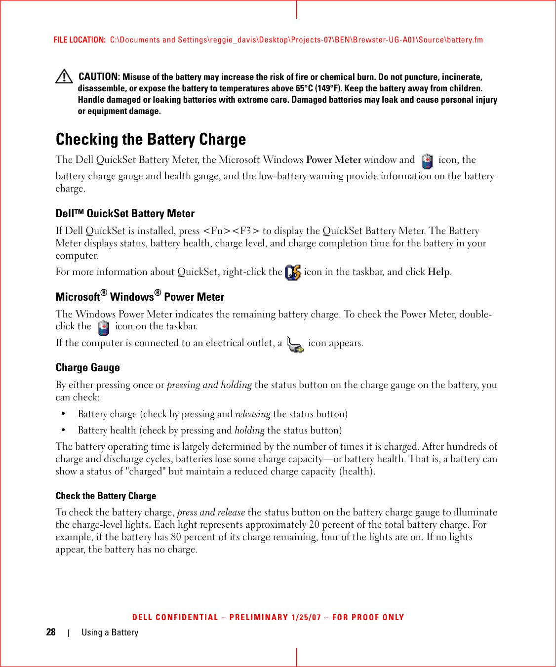 28 Using a BatteryFILE LOCATION:  C:\Documents and Settings\reggie_davis\Desktop\Projects-07\BEN\Brewster-UG-A01\Source\battery.fmDELL CONFIDENTIAL – PRELIMINARY 1/25/07 – FOR PROOF ONLY CAUTION: Misuse of the battery may increase the risk of fire or chemical burn. Do not puncture, incinerate, disassemble, or expose the battery to temperatures above 65°C (149°F). Keep the battery away from children. Handle damaged or leaking batteries with extreme care. Damaged batteries may leak and cause personal injury or equipment damage. Checking the Battery ChargeThe Dell QuickSet Battery Meter, the Microsoft Windows Power Meter window and   icon, thebattery charge gauge and health gauge, and the low-battery warning provide information on the battery charge.Dell™ QuickSet Battery MeterIf Dell QuickSet is installed, press &lt;Fn&gt;&lt;F3&gt; to display the QuickSet Battery Meter. The Battery Meter displays status, battery health, charge level, and charge completion time for the battery in your computer. For more information about QuickSet, right-click the   icon in the taskbar, and click Help.Microsoft® Windows® Power MeterThe Windows Power Meter indicates the remaining battery charge. To check the Power Meter, double-click the   icon on the taskbar. If the computer is connected to an electrical outlet, a   icon appears.Charge GaugeBy either pressing once or pressing and holding the status button on the charge gauge on the battery, you can check:• Battery charge (check by pressing and releasing the status button)• Battery health (check by pressing and holding the status button)The battery operating time is largely determined by the number of times it is charged. After hundreds of charge and discharge cycles, batteries lose some charge capacity—or battery health. That is, a battery can show a status of &quot;charged&quot; but maintain a reduced charge capacity (health). Check the Battery ChargeTo check the battery charge, press and release the status button on the battery charge gauge to illuminate the charge-level lights. Each light represents approximately 20 percent of the total battery charge. For example, if the battery has 80 percent of its charge remaining, four of the lights are on. If no lights appear, the battery has no charge.