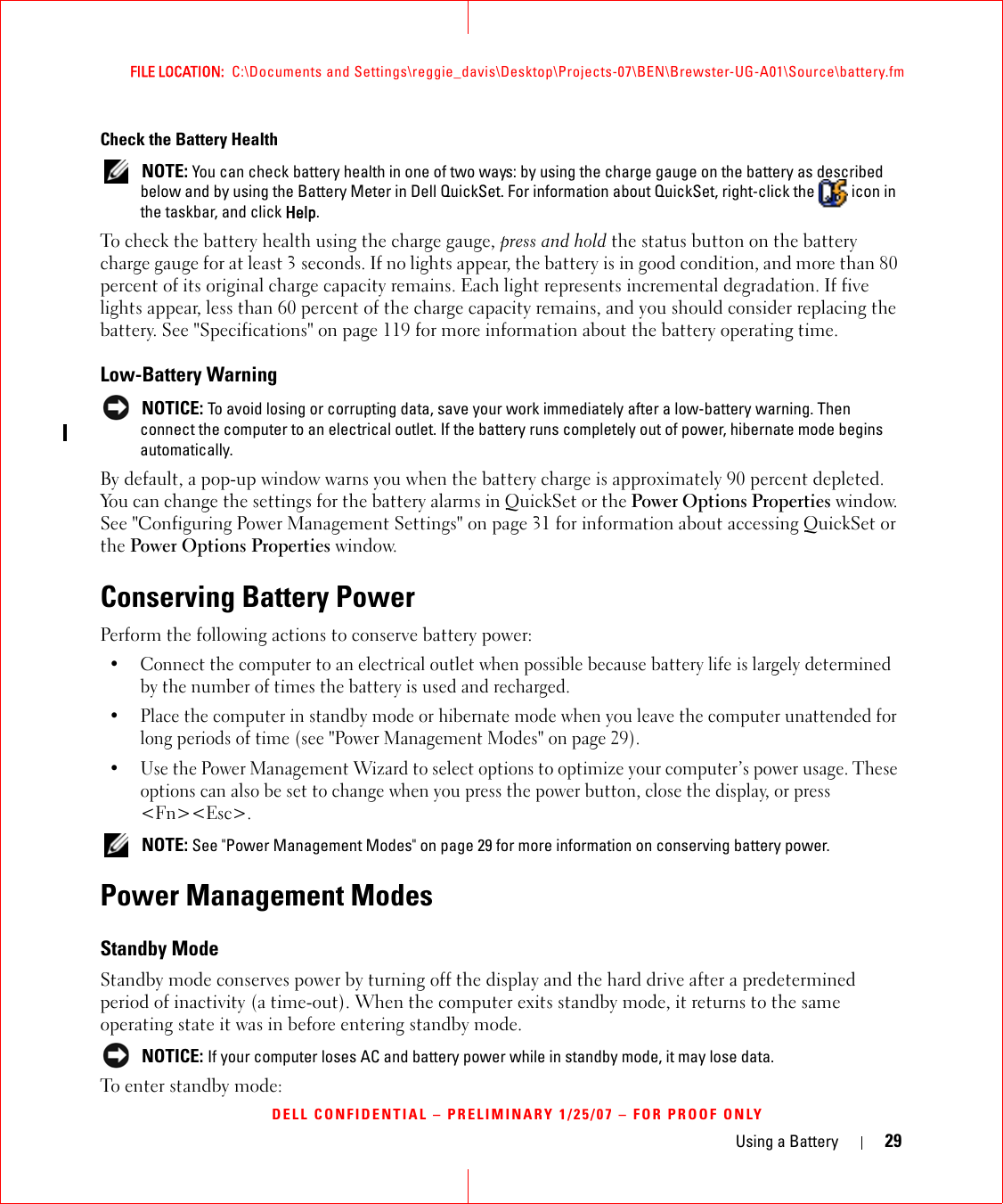 Using a Battery 29FILE LOCATION:  C:\Documents and Settings\reggie_davis\Desktop\Projects-07\BEN\Brewster-UG-A01\Source\battery.fmDELL CONFIDENTIAL – PRELIMINARY 1/25/07 – FOR PROOF ONLYCheck the Battery Health NOTE: You can check battery health in one of two ways: by using the charge gauge on the battery as described below and by using the Battery Meter in Dell QuickSet. For information about QuickSet, right-click the   icon in the taskbar, and click Help.To check the battery health using the charge gauge, press and hold the status button on the battery charge gauge for at least 3 seconds. If no lights appear, the battery is in good condition, and more than 80 percent of its original charge capacity remains. Each light represents incremental degradation. If five lights appear, less than 60 percent of the charge capacity remains, and you should consider replacing the battery. See &quot;Specifications&quot; on page 119 for more information about the battery operating time.Low-Battery Warning NOTICE: To avoid losing or corrupting data, save your work immediately after a low-battery warning. Then connect the computer to an electrical outlet. If the battery runs completely out of power, hibernate mode begins automatically.By default, a pop-up window warns you when the battery charge is approximately 90 percent depleted. You can change the settings for the battery alarms in QuickSet or the Power Options Properties window. See &quot;Configuring Power Management Settings&quot; on page 31 for information about accessing QuickSet or the Power Options Properties window.Conserving Battery PowerPerform the following actions to conserve battery power:• Connect the computer to an electrical outlet when possible because battery life is largely determined by the number of times the battery is used and recharged.• Place the computer in standby mode or hibernate mode when you leave the computer unattended for long periods of time (see &quot;Power Management Modes&quot; on page 29).• Use the Power Management Wizard to select options to optimize your computer’s power usage. These options can also be set to change when you press the power button, close the display, or press &lt;Fn&gt;&lt;Esc&gt;.  NOTE: See &quot;Power Management Modes&quot; on page 29 for more information on conserving battery power.Power Management ModesStandby ModeStandby mode conserves power by turning off the display and the hard drive after a predetermined period of inactivity (a time-out). When the computer exits standby mode, it returns to the same operating state it was in before entering standby mode. NOTICE: If your computer loses AC and battery power while in standby mode, it may lose data.To enter standby mode: