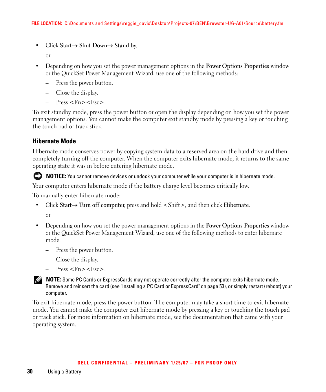 30 Using a BatteryFILE LOCATION:  C:\Documents and Settings\reggie_davis\Desktop\Projects-07\BEN\Brewster-UG-A01\Source\battery.fmDELL CONFIDENTIAL – PRELIMINARY 1/25/07 – FOR PROOF ONLY•Click Start→ Shut Down→ Stand by.or• Depending on how you set the power management options in the Power Options Properties window or the QuickSet Power Management Wizard, use one of the following methods:– Press the power button.– Close the display.– Press &lt;Fn&gt;&lt;Esc&gt;.To exit standby mode, press the power button or open the display depending on how you set the power management options. You cannot make the computer exit standby mode by pressing a key or touching the touch pad or track stick.Hibernate ModeHibernate mode conserves power by copying system data to a reserved area on the hard drive and then completely turning off the computer. When the computer exits hibernate mode, it returns to the same operating state it was in before entering hibernate mode. NOTICE: You cannot remove devices or undock your computer while your computer is in hibernate mode.Your computer enters hibernate mode if the battery charge level becomes critically low.To manually enter hibernate mode:•Click Start→ Turn off computer, press and hold &lt;Shift&gt;, and then click Hibernate.or• Depending on how you set the power management options in the Power Options Properties window or the QuickSet Power Management Wizard, use one of the following methods to enter hibernate mode:– Press the power button.– Close the display.– Press &lt;Fn&gt;&lt;Esc&gt;. NOTE: Some PC Cards or ExpressCards may not operate correctly after the computer exits hibernate mode. Remove and reinsert the card (see &quot;Installing a PC Card or ExpressCard&quot; on page 53), or simply restart (reboot) your computer.To exit hibernate mode, press the power button. The computer may take a short time to exit hibernate mode. You cannot make the computer exit hibernate mode by pressing a key or touching the touch pad or track stick. For more information on hibernate mode, see the documentation that came with your operating system.