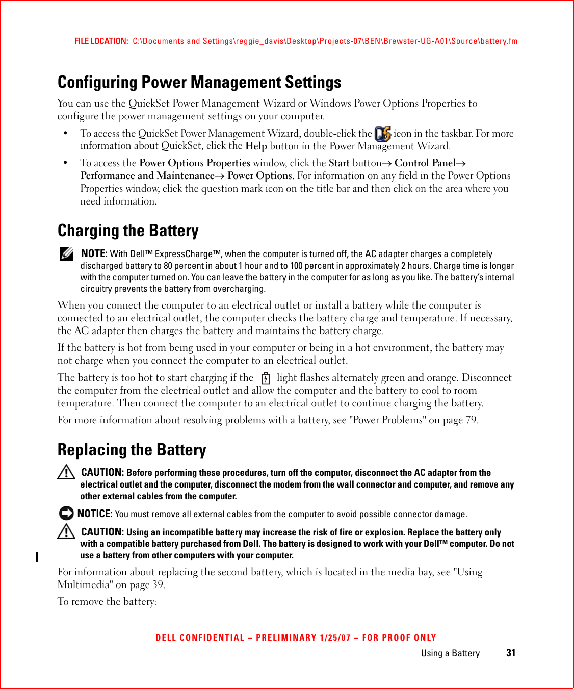 Using a Battery 31FILE LOCATION:  C:\Documents and Settings\reggie_davis\Desktop\Projects-07\BEN\Brewster-UG-A01\Source\battery.fmDELL CONFIDENTIAL – PRELIMINARY 1/25/07 – FOR PROOF ONLYConfiguring Power Management SettingsYou can use the QuickSet Power Management Wizard or Windows Power Options Properties to configure the power management settings on your computer.• To access the QuickSet Power Management Wizard, double-click the   icon in the taskbar. For more information about QuickSet, click the Help button in the Power Management Wizard.•To access the Power Options Properties window, click the Start button→ Control Panel→ Performance and Maintenance→ Power Options. For information on any field in the Power Options Properties window, click the question mark icon on the title bar and then click on the area where you need information.Charging the Battery NOTE: With Dell™ ExpressCharge™, when the computer is turned off, the AC adapter charges a completely discharged battery to 80 percent in about 1 hour and to 100 percent in approximately 2 hours. Charge time is longer with the computer turned on. You can leave the battery in the computer for as long as you like. The battery’s internal circuitry prevents the battery from overcharging.When you connect the computer to an electrical outlet or install a battery while the computer is connected to an electrical outlet, the computer checks the battery charge and temperature. If necessary, the AC adapter then charges the battery and maintains the battery charge.If the battery is hot from being used in your computer or being in a hot environment, the battery may not charge when you connect the computer to an electrical outlet.The battery is too hot to start charging if the   light flashes alternately green and orange. Disconnect the computer from the electrical outlet and allow the computer and the battery to cool to room temperature. Then connect the computer to an electrical outlet to continue charging the battery.For more information about resolving problems with a battery, see &quot;Power Problems&quot; on page 79.Replacing the Battery CAUTION: Before performing these procedures, turn off the computer, disconnect the AC adapter from the electrical outlet and the computer, disconnect the modem from the wall connector and computer, and remove any other external cables from the computer. NOTICE: You must remove all external cables from the computer to avoid possible connector damage. CAUTION: Using an incompatible battery may increase the risk of fire or explosion. Replace the battery only with a compatible battery purchased from Dell. The battery is designed to work with your Dell™ computer. Do not use a battery from other computers with your computer. For information about replacing the second battery, which is located in the media bay, see &quot;Using Multimedia&quot; on page 39.To remove the battery: