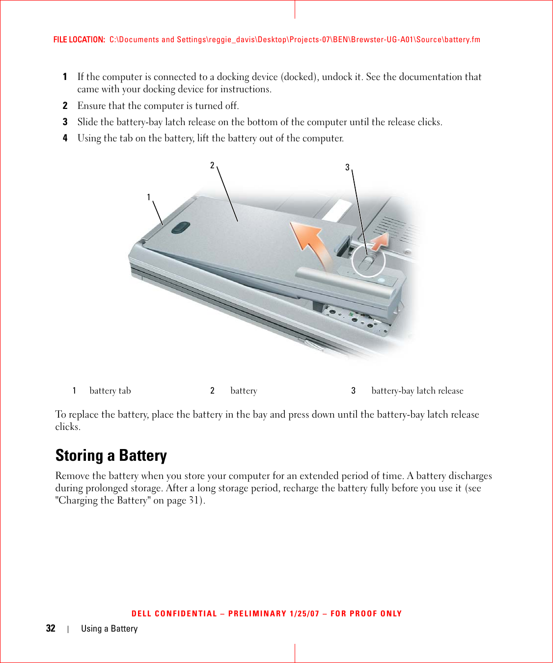 32 Using a BatteryFILE LOCATION:  C:\Documents and Settings\reggie_davis\Desktop\Projects-07\BEN\Brewster-UG-A01\Source\battery.fmDELL CONFIDENTIAL – PRELIMINARY 1/25/07 – FOR PROOF ONLY1If the computer is connected to a docking device (docked), undock it. See the documentation that came with your docking device for instructions.2Ensure that the computer is turned off.3Slide the battery-bay latch release on the bottom of the computer until the release clicks.4Using the tab on the battery, lift the battery out of the computer.To replace the battery, place the battery in the bay and press down until the battery-bay latch release clicks.Storing a BatteryRemove the battery when you store your computer for an extended period of time. A battery discharges during prolonged storage. After a long storage period, recharge the battery fully before you use it (see &quot;Charging the Battery&quot; on page 31).1battery tab 2battery 3battery-bay latch release231