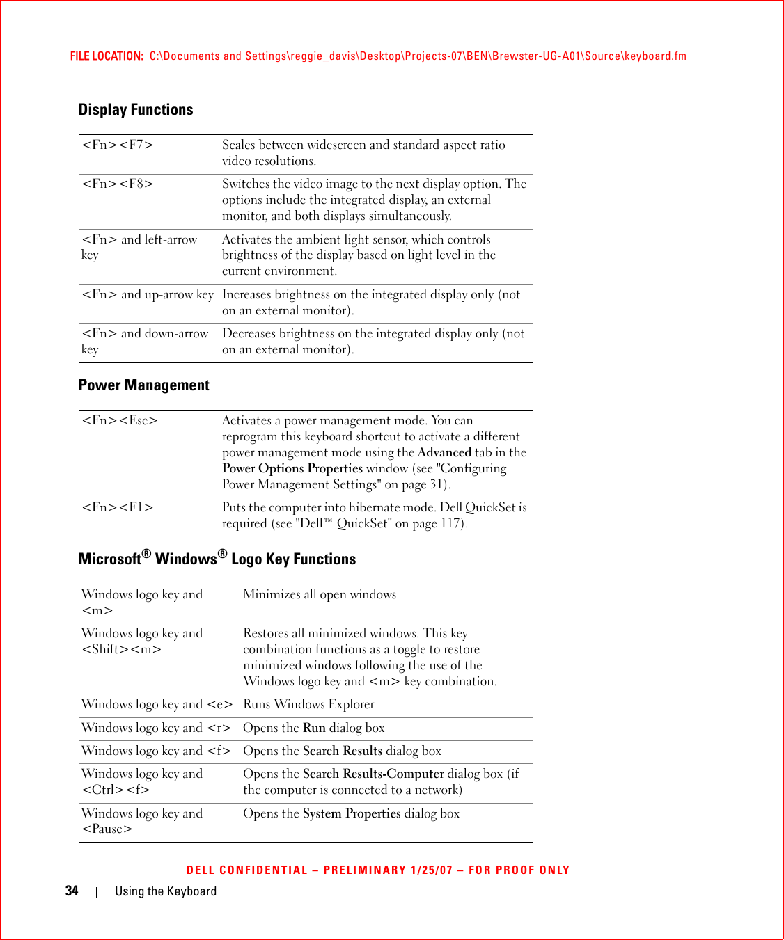 34 Using the KeyboardFILE LOCATION:  C:\Documents and Settings\reggie_davis\Desktop\Projects-07\BEN\Brewster-UG-A01\Source\keyboard.fmDELL CONFIDENTIAL – PRELIMINARY 1/25/07 – FOR PROOF ONLYDisplay FunctionsPower ManagementMicrosoft® Windows® Logo Key Functions&lt;Fn&gt;&lt;F7&gt; Scales between widescreen and standard aspect ratio video resolutions.&lt;Fn&gt;&lt;F8&gt; Switches the video image to the next display option. The options include the integrated display, an external monitor, and both displays simultaneously.&lt;Fn&gt; and left-arrow keyActivates the ambient light sensor, which controls brightness of the display based on light level in the current environment.&lt;Fn&gt; and up-arrow key Increases brightness on the integrated display only (not on an external monitor).&lt;Fn&gt; and down-arrow keyDecreases brightness on the integrated display only (not on an external monitor).&lt;Fn&gt;&lt;Esc&gt; Activates a power management mode. You can reprogram this keyboard shortcut to activate a different power management mode using the Advanced tab in the Power Options Properties window (see &quot;Configuring Power Management Settings&quot; on page 31).&lt;Fn&gt;&lt;F1&gt; Puts the computer into hibernate mode. Dell QuickSet is required (see &quot;Dell™ QuickSet&quot; on page 117).Windows logo key and &lt;m&gt;Minimizes all open windowsWindows logo key and &lt;Shift&gt;&lt;m&gt;Restores all minimized windows. This key combination functions as a toggle to restore minimized windows following the use of the Windows logo key and &lt;m&gt; key combination. Windows logo key and &lt;e&gt; Runs Windows ExplorerWindows logo key and &lt;r&gt; Opens the Run dialog boxWindows logo key and &lt;f&gt; Opens the Search Results dialog boxWindows logo key and &lt;Ctrl&gt;&lt;f&gt;Opens the Search Results-Computer dialog box (if the computer is connected to a network)Windows logo key and &lt;Pause&gt;Opens the System Properties dialog box