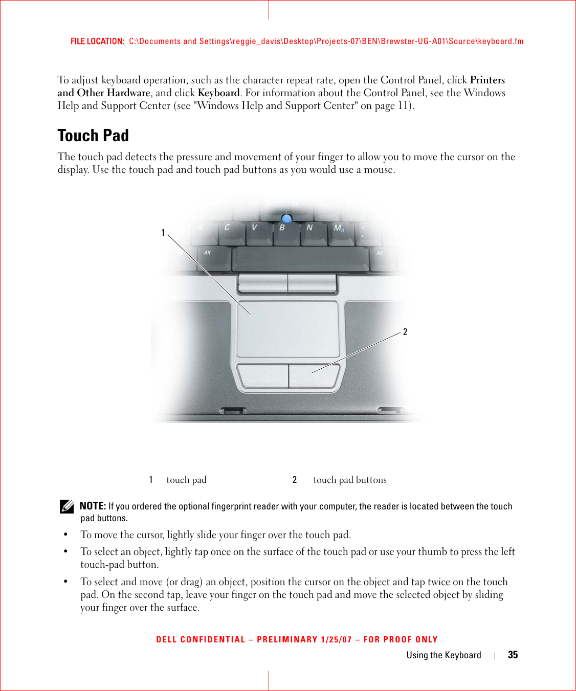 Using the Keyboard 35FILE LOCATION:  C:\Documents and Settings\reggie_davis\Desktop\Projects-07\BEN\Brewster-UG-A01\Source\keyboard.fmDELL CONFIDENTIAL – PRELIMINARY 1/25/07 – FOR PROOF ONLYTo adjust keyboard operation, such as the character repeat rate, open the Control Panel, click Printers and Other Hardware, and click Keyboard. For information about the Control Panel, see the Windows Help and Support Center (see &quot;Windows Help and Support Center&quot; on page 11).Touch PadThe touch pad detects the pressure and movement of your finger to allow you to move the cursor on the display. Use the touch pad and touch pad buttons as you would use a mouse. NOTE: If you ordered the optional fingerprint reader with your computer, the reader is located between the touch pad buttons.• To move the cursor, lightly slide your finger over the touch pad.• To select an object, lightly tap once on the surface of the touch pad or use your thumb to press the left touch-pad button.• To select and move (or drag) an object, position the cursor on the object and tap twice on the touch pad. On the second tap, leave your finger on the touch pad and move the selected object by sliding your finger over the surface. 1touch pad 2touch pad buttons12