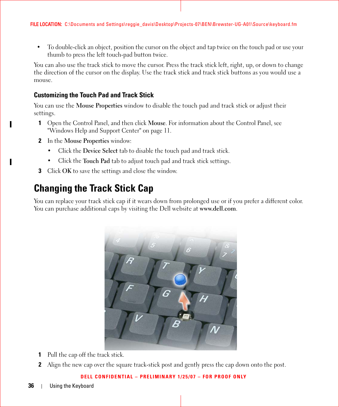36 Using the KeyboardFILE LOCATION:  C:\Documents and Settings\reggie_davis\Desktop\Projects-07\BEN\Brewster-UG-A01\Source\keyboard.fmDELL CONFIDENTIAL – PRELIMINARY 1/25/07 – FOR PROOF ONLY• To double-click an object, position the cursor on the object and tap twice on the touch pad or use your thumb to press the left touch-pad button twice.You can also use the track stick to move the cursor. Press the track stick left, right, up, or down to change the direction of the cursor on the display. Use the track stick and track stick buttons as you would use a mouse.Customizing the Touch Pad and Track StickYou can use the Mouse Properties window to disable the touch pad and track stick or adjust their settings.1Open the Control Panel, and then click Mouse. For information about the Control Panel, see &quot;Windows Help and Support Center&quot; on page 11. 2In the Mouse Properties window:•Click the Device Select tab to disable the touch pad and track stick. •Click the Touch Pad tab to adjust touch pad and track stick settings. 3Click OK to save the settings and close the window.Changing the Track Stick CapYou can replace your track stick cap if it wears down from prolonged use or if you prefer a different color. You can purchase additional caps by visiting the Dell website at www.dell.com.1Pull the cap off the track stick.2Align the new cap over the square track-stick post and gently press the cap down onto the post.