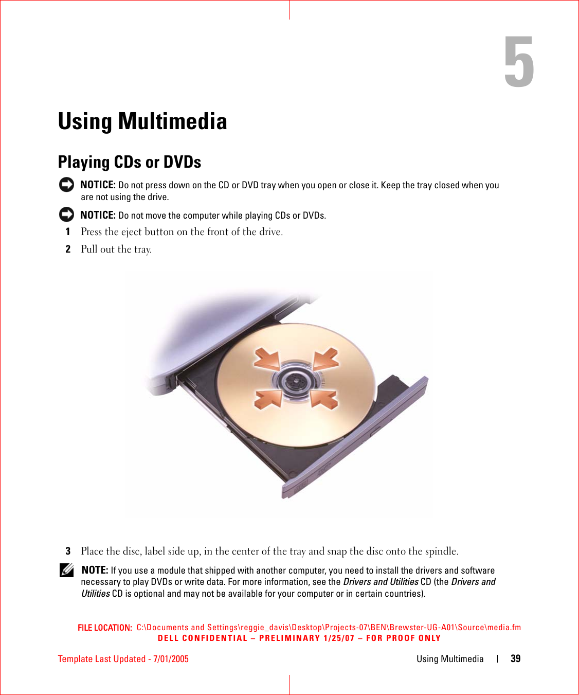 FILE LOCATION:  C:\Documents and Settings\reggie_davis\Desktop\Projects-07\BEN\Brewster-UG-A01\Source\media.fmDELL CONFIDENTIAL – PRELIMINARY 1/25/07 – FOR PROOF ONLYTemplate Last Updated - 7/01/2005 Using Multimedia 395Using MultimediaPlaying CDs or DVDs NOTICE: Do not press down on the CD or DVD tray when you open or close it. Keep the tray closed when you are not using the drive. NOTICE: Do not move the computer while playing CDs or DVDs.1Press the eject button on the front of the drive.2Pull out the tray.3Place the disc, label side up, in the center of the tray and snap the disc onto the spindle. NOTE: If you use a module that shipped with another computer, you need to install the drivers and software necessary to play DVDs or write data. For more information, see the Drivers and Utilities CD (the Drivers and Utilities CD is optional and may not be available for your computer or in certain countries). 