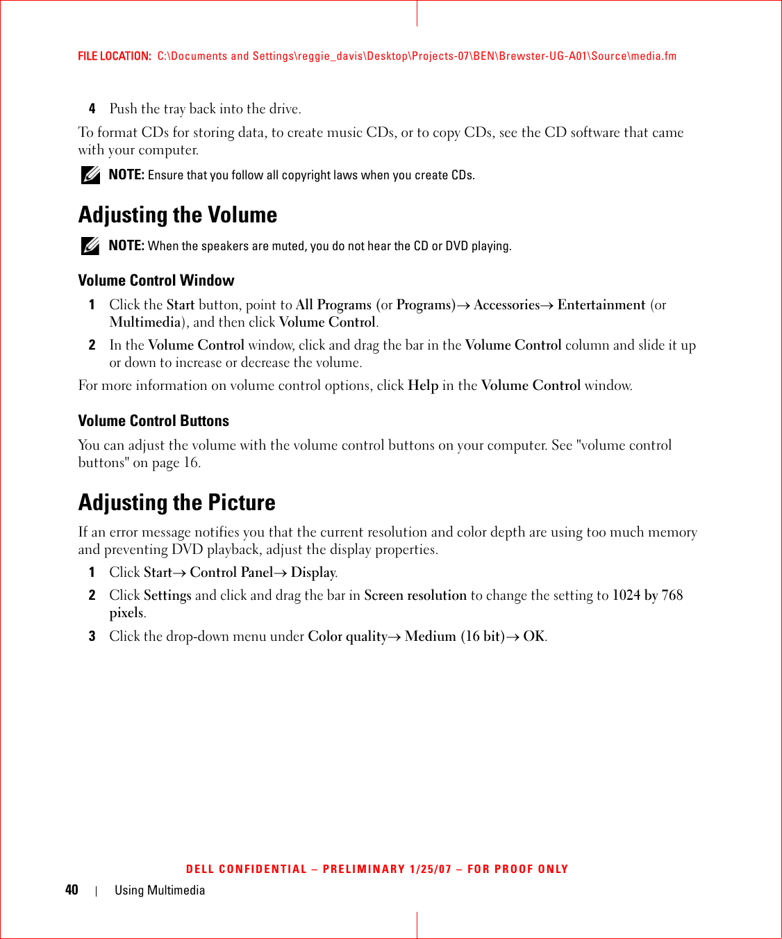 40 Using MultimediaFILE LOCATION:  C:\Documents and Settings\reggie_davis\Desktop\Projects-07\BEN\Brewster-UG-A01\Source\media.fmDELL CONFIDENTIAL – PRELIMINARY 1/25/07 – FOR PROOF ONLY4Push the tray back into the drive.To format CDs for storing data, to create music CDs, or to copy CDs, see the CD software that came with your computer. NOTE: Ensure that you follow all copyright laws when you create CDs.Adjusting the Volume NOTE: When the speakers are muted, you do not hear the CD or DVD playing.Volume Control Window1Click the Start button, point to All Programs (or Programs)→ Accessories→ Entertainment (or Multimedia), and then click Volume Control.2In the Volume Control window, click and drag the bar in the Volume Control column and slide it up or down to increase or decrease the volume.For more information on volume control options, click Help in the Volume Control window.Volume Control ButtonsYou can adjust the volume with the volume control buttons on your computer. See &quot;volume control buttons&quot; on page 16.Adjusting the PictureIf an error message notifies you that the current resolution and color depth are using too much memory and preventing DVD playback, adjust the display properties.1Click Start→ Control Panel→ Display.2Click Settings and click and drag the bar in Screen resolution to change the setting to 1024 by 768 pixels.3Click the drop-down menu under Color quality→ Medium (16 bit)→ OK.