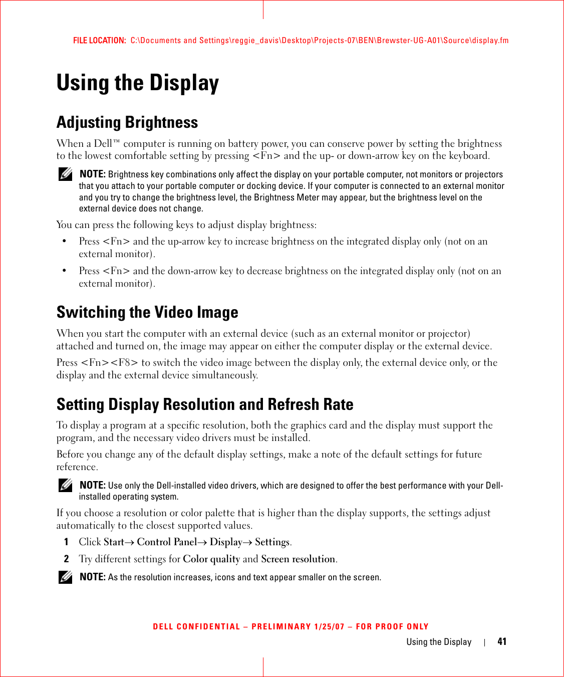 Using the Display 41FILE LOCATION:  C:\Documents and Settings\reggie_davis\Desktop\Projects-07\BEN\Brewster-UG-A01\Source\display.fmDELL CONFIDENTIAL – PRELIMINARY 1/25/07 – FOR PROOF ONLYUsing the DisplayAdjusting BrightnessWhen a Dell™ computer is running on battery power, you can conserve power by setting the brightness to the lowest comfortable setting by pressing &lt;Fn&gt; and the up- or down-arrow key on the keyboard. NOTE: Brightness key combinations only affect the display on your portable computer, not monitors or projectors that you attach to your portable computer or docking device. If your computer is connected to an external monitor and you try to change the brightness level, the Brightness Meter may appear, but the brightness level on the external device does not change.You can press the following keys to adjust display brightness:• Press &lt;Fn&gt; and the up-arrow key to increase brightness on the integrated display only (not on an external monitor).• Press &lt;Fn&gt; and the down-arrow key to decrease brightness on the integrated display only (not on an external monitor).Switching the Video ImageWhen you start the computer with an external device (such as an external monitor or projector) attached and turned on, the image may appear on either the computer display or the external device.Press &lt;Fn&gt;&lt;F8&gt; to switch the video image between the display only, the external device only, or the display and the external device simultaneously.Setting Display Resolution and Refresh RateTo display a program at a specific resolution, both the graphics card and the display must support the program, and the necessary video drivers must be installed.Before you change any of the default display settings, make a note of the default settings for future reference. NOTE: Use only the Dell-installed video drivers, which are designed to offer the best performance with your Dell-installed operating system.If you choose a resolution or color palette that is higher than the display supports, the settings adjust automatically to the closest supported values.1Click Start→ Control Panel→ Display→ Settings.2Try different settings for Color quality and Screen resolution.  NOTE: As the resolution increases, icons and text appear smaller on the screen.