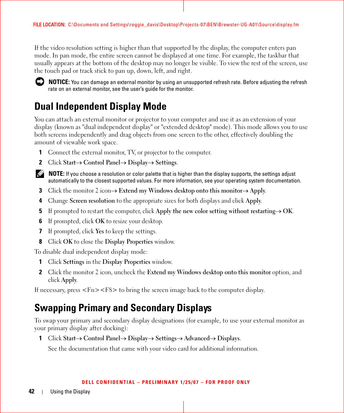 42 Using the DisplayFILE LOCATION:  C:\Documents and Settings\reggie_davis\Desktop\Projects-07\BEN\Brewster-UG-A01\Source\display.fmDELL CONFIDENTIAL – PRELIMINARY 1/25/07 – FOR PROOF ONLYIf the video resolution setting is higher than that supported by the display, the computer enters pan mode. In pan mode, the entire screen cannot be displayed at one time. For example, the taskbar that usually appears at the bottom of the desktop may no longer be visible. To view the rest of the screen, use the touch pad or track stick to pan up, down, left, and right. NOTICE: You can damage an external monitor by using an unsupported refresh rate. Before adjusting the refresh rate on an external monitor, see the user’s guide for the monitor.Dual Independent Display ModeYou can attach an external monitor or projector to your computer and use it as an extension of your display (known as &quot;dual independent display&quot; or &quot;extended desktop&quot; mode). This mode allows you to use both screens independently and drag objects from one screen to the other, effectively doubling the amount of viewable work space.1Connect the external monitor, TV, or projector to the computer.2Click Start→ Control Panel→ Display→ Settings. NOTE: If you choose a resolution or color palette that is higher than the display supports, the settings adjust automatically to the closest supported values. For more information, see your operating system documentation.3Click the monitor 2 icon→ Extend my Windows desktop onto this monitor→ Apply.4Change Screen resolution to the appropriate sizes for both displays and click Apply.5If prompted to restart the computer, click Apply the new color setting without restarting→ OK.6If prompted, click OK to resize your desktop. 7If prompted, click Yes to keep the settings.8Click OK to close the Display Properties window.To disable dual independent display mode:1Click Settings in the Display Properties window.2Click the monitor 2 icon, uncheck the Extend my Windows desktop onto this monitor option, and click Apply.If necessary, press &lt;Fn&gt;&lt;F8&gt; to bring the screen image back to the computer display.Swapping Primary and Secondary DisplaysTo swap your primary and secondary display designations (for example, to use your external monitor as your primary display after docking):1Click Start→ Control Panel→ Display→ Settings→ Advanced→ Displays. See the documentation that came with your video card for additional information.