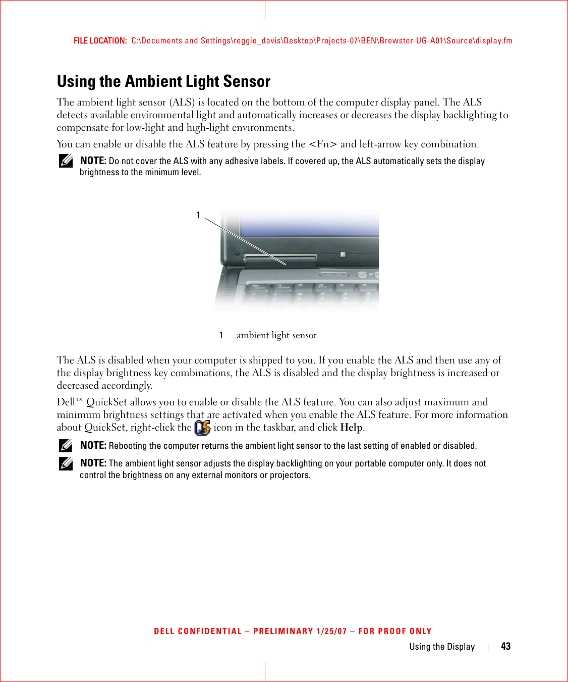 Using the Display 43FILE LOCATION:  C:\Documents and Settings\reggie_davis\Desktop\Projects-07\BEN\Brewster-UG-A01\Source\display.fmDELL CONFIDENTIAL – PRELIMINARY 1/25/07 – FOR PROOF ONLYUsing the Ambient Light SensorThe ambient light sensor (ALS) is located on the bottom of the computer display panel. The ALS detects available environmental light and automatically increases or decreases the display backlighting to compensate for low-light and high-light environments. You can enable or disable the ALS feature by pressing the &lt;Fn&gt; and left-arrow key combination. NOTE: Do not cover the ALS with any adhesive labels. If covered up, the ALS automatically sets the display brightness to the minimum level.The ALS is disabled when your computer is shipped to you. If you enable the ALS and then use any of the display brightness key combinations, the ALS is disabled and the display brightness is increased or decreased accordingly. Dell™ QuickSet allows you to enable or disable the ALS feature. You can also adjust maximum and minimum brightness settings that are activated when you enable the ALS feature. For more information about QuickSet, right-click the   icon in the taskbar, and click Help. NOTE: Rebooting the computer returns the ambient light sensor to the last setting of enabled or disabled.  NOTE: The ambient light sensor adjusts the display backlighting on your portable computer only. It does not control the brightness on any external monitors or projectors.1ambient light sensor1