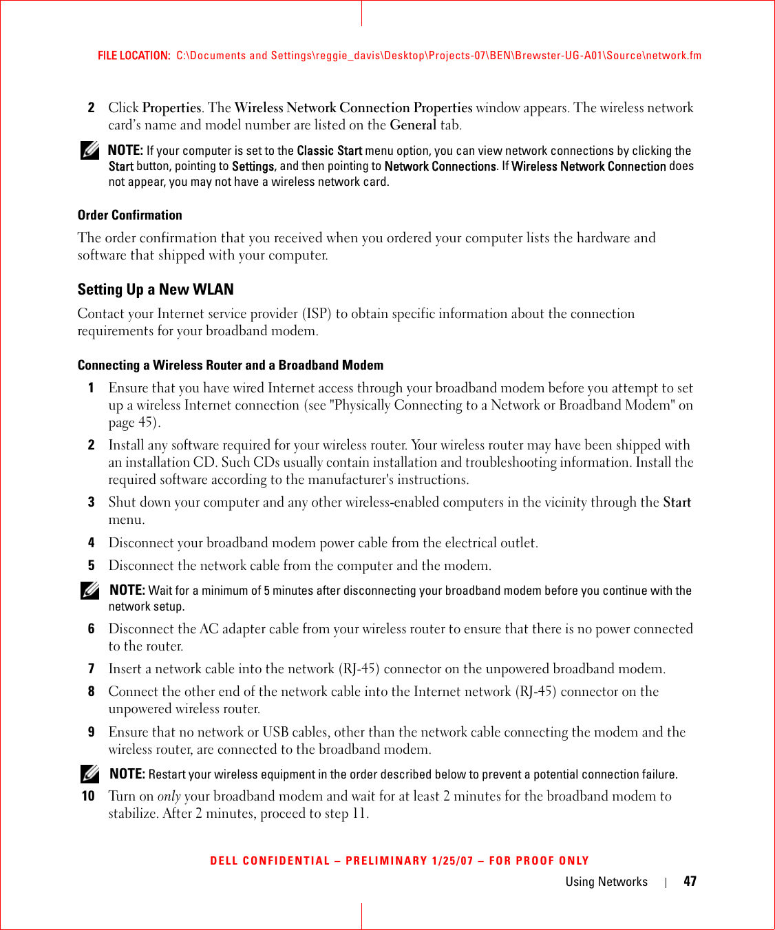 Using Networks 47FILE LOCATION:  C:\Documents and Settings\reggie_davis\Desktop\Projects-07\BEN\Brewster-UG-A01\Source\network.fmDELL CONFIDENTIAL – PRELIMINARY 1/25/07 – FOR PROOF ONLY2Click Properties. The Wireless Network Connection Properties window appears. The wireless network card’s name and model number are listed on the General tab. NOTE: If your computer is set to the Classic Start menu option, you can view network connections by clicking the Start button, pointing to Settings, and then pointing to Network Connections. If Wireless Network Connection does not appear, you may not have a wireless network card. Order ConfirmationThe order confirmation that you received when you ordered your computer lists the hardware and software that shipped with your computer.Setting Up a New WLANContact your Internet service provider (ISP) to obtain specific information about the connection requirements for your broadband modem.Connecting a Wireless Router and a Broadband Modem1Ensure that you have wired Internet access through your broadband modem before you attempt to set up a wireless Internet connection (see &quot;Physically Connecting to a Network or Broadband Modem&quot; on page 45).2Install any software required for your wireless router. Your wireless router may have been shipped with an installation CD. Such CDs usually contain installation and troubleshooting information. Install the required software according to the manufacturer&apos;s instructions. 3Shut down your computer and any other wireless-enabled computers in the vicinity through the Start menu. 4Disconnect your broadband modem power cable from the electrical outlet.5Disconnect the network cable from the computer and the modem. NOTE: Wait for a minimum of 5 minutes after disconnecting your broadband modem before you continue with the network setup.6Disconnect the AC adapter cable from your wireless router to ensure that there is no power connected to the router.7Insert a network cable into the network (RJ-45) connector on the unpowered broadband modem.8Connect the other end of the network cable into the Internet network (RJ-45) connector on the unpowered wireless router.9Ensure that no network or USB cables, other than the network cable connecting the modem and the wireless router, are connected to the broadband modem. NOTE: Restart your wireless equipment in the order described below to prevent a potential connection failure.10Tu r n  o n  only your broadband modem and wait for at least 2 minutes for the broadband modem to stabilize. After 2 minutes, proceed to step 11.