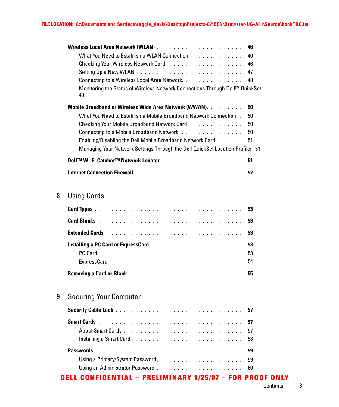 Contents 3FILE LOCATION:  C:\Documents and Settings\reggie_davis\Desktop\Projects-07\BEN\Brewster-UG-A01\Source\bookTOC.fmDELL CONFIDENTIAL – PRELIMINARY 1/25/07 – FOR PROOF ONLYWireless Local Area Network (WLAN) . . . . . . . . . . . . . . . . . . . . .   46What You Need to Establish a WLAN Connection . . . . . . . . . . . . .   46Checking Your Wireless Network Card. . . . . . . . . . . . . . . . . . .   46Setting Up a New WLAN . . . . . . . . . . . . . . . . . . . . . . . . . .   47Connecting to a Wireless Local Area Network. . . . . . . . . . . . . . .   48Monitoring the Status of Wireless Network Connections Through Dell™ QuickSet  49Mobile Broadband or Wireless Wide Area Network (WWAN). . . . . . . . .   50What You Need to Establish a Mobile Broadband Network Connection  .   50Checking Your Mobile Broadband Network Card  . . . . . . . . . . . . .   50Connecting to a Mobile Broadband Network  . . . . . . . . . . . . . . .   50Enabling/Disabling the Dell Mobile Broadband Network Card. . . . . . .   51Managing Your Network Settings Through the Dell QuickSet Location Profiler  51Dell™ Wi-Fi Catcher™ Network Locator . . . . . . . . . . . . . . . . . . . .   51Internet Connection Firewall  . . . . . . . . . . . . . . . . . . . . . . . . . .   528 Using CardsCard Types . . . . . . . . . . . . . . . . . . . . . . . . . . . . . . . . . . . .   53Card Blanks  . . . . . . . . . . . . . . . . . . . . . . . . . . . . . . . . . . .   53Extended Cards. . . . . . . . . . . . . . . . . . . . . . . . . . . . . . . . . .   53Installing a PC Card or ExpressCard. . . . . . . . . . . . . . . . . . . . . . .   53PC Card . . . . . . . . . . . . . . . . . . . . . . . . . . . . . . . . . . .   53ExpressCard. . . . . . . . . . . . . . . . . . . . . . . . . . . . . . . . .   54Removing a Card or Blank . . . . . . . . . . . . . . . . . . . . . . . . . . . .   559 Securing Your ComputerSecurity Cable Lock . . . . . . . . . . . . . . . . . . . . . . . . . . . . . . .   57Smart Cards  . . . . . . . . . . . . . . . . . . . . . . . . . . . . . . . . . . .   57About Smart Cards . . . . . . . . . . . . . . . . . . . . . . . . . . . . .   57Installing a Smart Card . . . . . . . . . . . . . . . . . . . . . . . . . . .   58Passwords . . . . . . . . . . . . . . . . . . . . . . . . . . . . . . . . . . . .   59Using a Primary/System Password . . . . . . . . . . . . . . . . . . . . .   59Using an Administrator Password  . . . . . . . . . . . . . . . . . . . . .   60