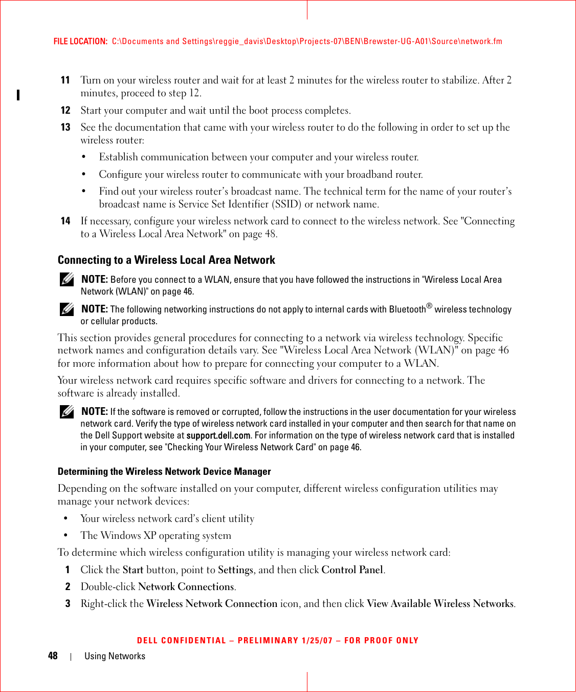 48 Using NetworksFILE LOCATION:  C:\Documents and Settings\reggie_davis\Desktop\Projects-07\BEN\Brewster-UG-A01\Source\network.fmDELL CONFIDENTIAL – PRELIMINARY 1/25/07 – FOR PROOF ONLY11Turn on your wireless router and wait for at least 2 minutes for the wireless router to stabilize. After 2 minutes, proceed to step 12.12Start your computer and wait until the boot process completes.13See the documentation that came with your wireless router to do the following in order to set up the wireless router:• Establish communication between your computer and your wireless router.• Configure your wireless router to communicate with your broadband router.• Find out your wireless router’s broadcast name. The technical term for the name of your router’s broadcast name is Service Set Identifier (SSID) or network name.14If necessary, configure your wireless network card to connect to the wireless network. See &quot;Connecting to a Wireless Local Area Network&quot; on page 48.Connecting to a Wireless Local Area Network NOTE: Before you connect to a WLAN, ensure that you have followed the instructions in &quot;Wireless Local Area Network (WLAN)&quot; on page 46. NOTE: The following networking instructions do not apply to internal cards with Bluetooth® wireless technology or cellular products.This section provides general procedures for connecting to a network via wireless technology. Specific network names and configuration details vary. See &quot;Wireless Local Area Network (WLAN)&quot; on page 46 for more information about how to prepare for connecting your computer to a WLAN. Your wireless network card requires specific software and drivers for connecting to a network. The software is already installed.  NOTE: If the software is removed or corrupted, follow the instructions in the user documentation for your wireless network card. Verify the type of wireless network card installed in your computer and then search for that name on the Dell Support website at support.dell.com. For information on the type of wireless network card that is installed in your computer, see &quot;Checking Your Wireless Network Card&quot; on page 46.Determining the Wireless Network Device ManagerDepending on the software installed on your computer, different wireless configuration utilities may manage your network devices:• Your wireless network card’s client utility• The Windows XP operating systemTo determine which wireless configuration utility is managing your wireless network card:1Click the Start button, point to Settings, and then click Control Panel.2Double-click Network Connections.3Right-click the Wireless Network Connection icon, and then click View Available Wireless Networks.