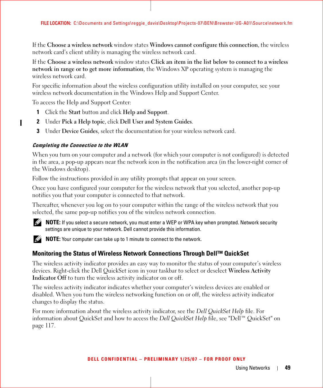Using Networks 49FILE LOCATION:  C:\Documents and Settings\reggie_davis\Desktop\Projects-07\BEN\Brewster-UG-A01\Source\network.fmDELL CONFIDENTIAL – PRELIMINARY 1/25/07 – FOR PROOF ONLYIf the Choose a wireless network window states Windows cannot configure this connection, the wireless network card’s client utility is managing the wireless network card.If the Choose a wireless network window states Click an item in the list below to connect to a wireless network in range or to get more information, the Windows XP operating system is managing the wireless network card.For specific information about the wireless configuration utility installed on your computer, see your wireless network documentation in the Windows Help and Support Center. To access the Help and Support Center:1Click the Start button and click Help and Support.2Under Pick a Help topic, click Dell User and System Guides.3Under Device Guides, select the documentation for your wireless network card.Completing the Connection to the WLANWhen you turn on your computer and a network (for which your computer is not configured) is detected in the area, a pop-up appears near the network icon in the notification area (in the lower-right corner of the Windows desktop). Follow the instructions provided in any utility prompts that appear on your screen.Once you have configured your computer for the wireless network that you selected, another pop-up notifies you that your computer is connected to that network. Thereafter, whenever you log on to your computer within the range of the wireless network that you selected, the same pop-up notifies you of the wireless network connection.  NOTE: If you select a secure network, you must enter a WEP or WPA key when prompted. Network security settings are unique to your network. Dell cannot provide this information.  NOTE: Your computer can take up to 1 minute to connect to the network. Monitoring the Status of Wireless Network Connections Through Dell™ QuickSetThe wireless activity indicator provides an easy way to monitor the status of your computer’s wireless devices. Right-click the Dell QuickSet icon in your taskbar to select or deselect Wireless Activity Indicator Off to turn the wireless activity indicator on or off. The wireless activity indicator indicates whether your computer’s wireless devices are enabled or disabled. When you turn the wireless networking function on or off, the wireless activity indicator changes to display the status. For more information about the wireless activity indicator, see the Dell QuickSet Help file. For information about QuickSet and how to access the Dell QuickSet Help file, see &quot;Dell™ QuickSet&quot; on page 117.