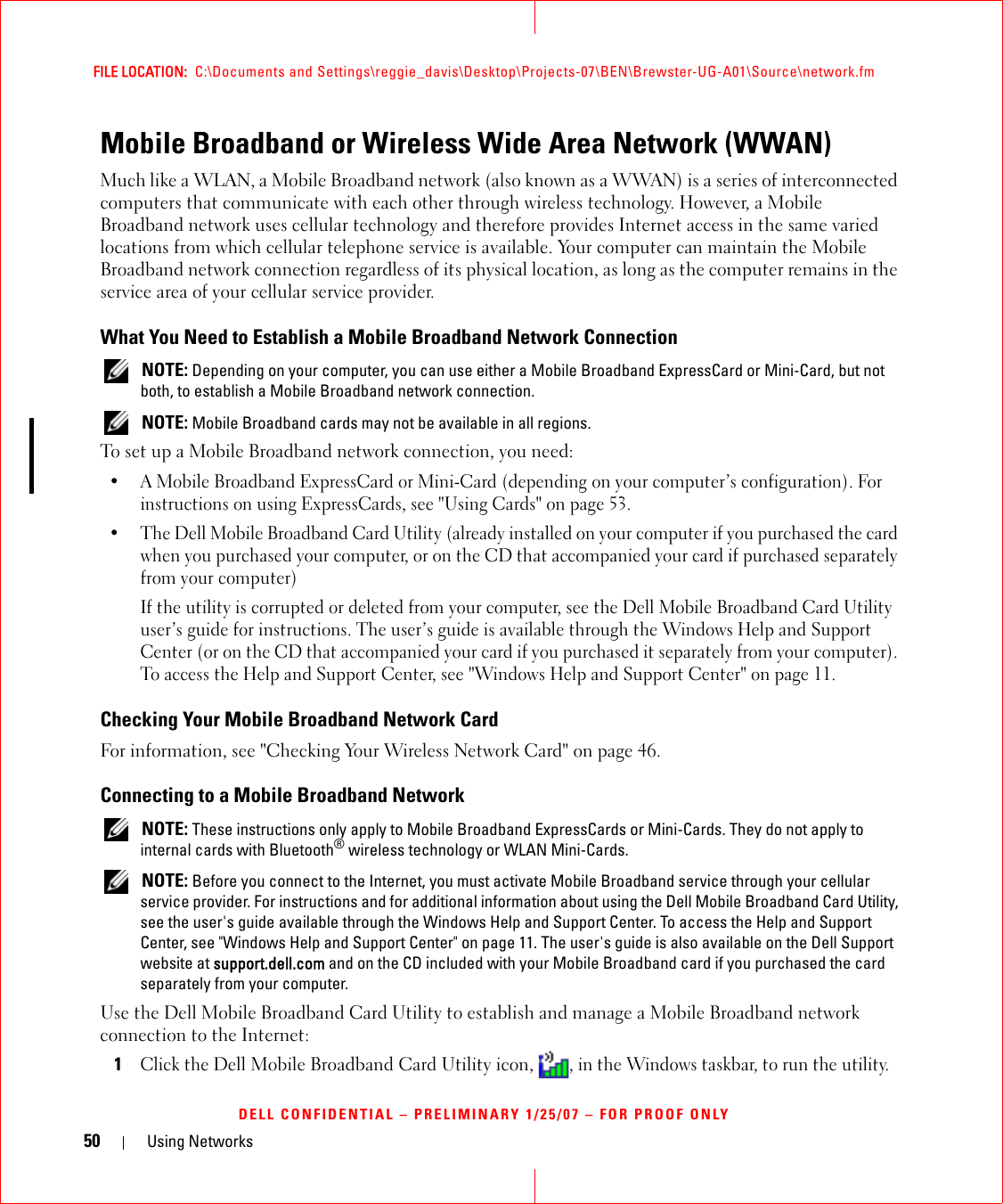 50 Using NetworksFILE LOCATION:  C:\Documents and Settings\reggie_davis\Desktop\Projects-07\BEN\Brewster-UG-A01\Source\network.fmDELL CONFIDENTIAL – PRELIMINARY 1/25/07 – FOR PROOF ONLYMobile Broadband or Wireless Wide Area Network (WWAN)Much like a WLAN, a Mobile Broadband network (also known as a WWAN) is a series of interconnected computers that communicate with each other through wireless technology. However, a Mobile Broadband network uses cellular technology and therefore provides Internet access in the same varied locations from which cellular telephone service is available. Your computer can maintain the Mobile Broadband network connection regardless of its physical location, as long as the computer remains in the service area of your cellular service provider.What You Need to Establish a Mobile Broadband Network Connection NOTE: Depending on your computer, you can use either a Mobile Broadband ExpressCard or Mini-Card, but not both, to establish a Mobile Broadband network connection. NOTE: Mobile Broadband cards may not be available in all regions.To set up a Mobile Broadband network connection, you need:• A Mobile Broadband ExpressCard or Mini-Card (depending on your computer’s configuration). For instructions on using ExpressCards, see &quot;Using Cards&quot; on page 53. • The Dell Mobile Broadband Card Utility (already installed on your computer if you purchased the card when you purchased your computer, or on the CD that accompanied your card if purchased separately from your computer)If the utility is corrupted or deleted from your computer, see the Dell Mobile Broadband Card Utility user’s guide for instructions. The user’s guide is available through the Windows Help and Support Center (or on the CD that accompanied your card if you purchased it separately from your computer). To access the Help and Support Center, see &quot;Windows Help and Support Center&quot; on page 11.Checking Your Mobile Broadband Network CardFor information, see &quot;Checking Your Wireless Network Card&quot; on page 46.Connecting to a Mobile Broadband Network NOTE: These instructions only apply to Mobile Broadband ExpressCards or Mini-Cards. They do not apply to internal cards with Bluetooth® wireless technology or WLAN Mini-Cards. NOTE: Before you connect to the Internet, you must activate Mobile Broadband service through your cellular service provider. For instructions and for additional information about using the Dell Mobile Broadband Card Utility, see the user&apos;s guide available through the Windows Help and Support Center. To access the Help and Support Center, see &quot;Windows Help and Support Center&quot; on page 11. The user&apos;s guide is also available on the Dell Support website at support.dell.com and on the CD included with your Mobile Broadband card if you purchased the card separately from your computer.Use the Dell Mobile Broadband Card Utility to establish and manage a Mobile Broadband network connection to the Internet:1Click the Dell Mobile Broadband Card Utility icon, , in the Windows taskbar, to run the utility.