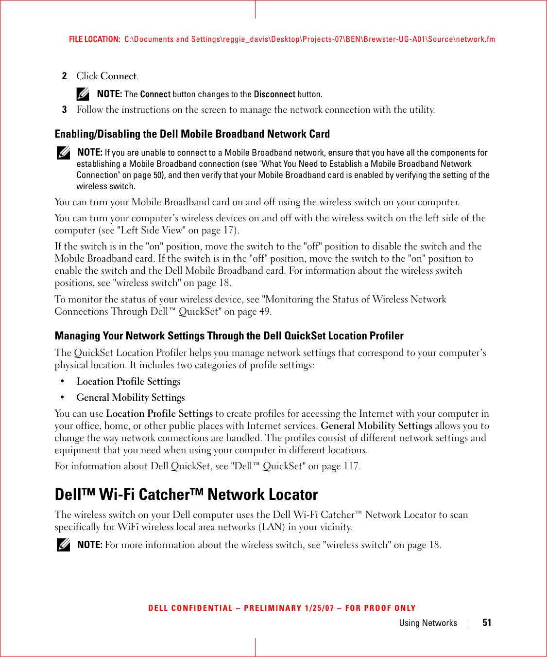 Using Networks 51FILE LOCATION:  C:\Documents and Settings\reggie_davis\Desktop\Projects-07\BEN\Brewster-UG-A01\Source\network.fmDELL CONFIDENTIAL – PRELIMINARY 1/25/07 – FOR PROOF ONLY2Click Connect.  NOTE: The Connect button changes to the Disconnect button. 3Follow the instructions on the screen to manage the network connection with the utility.Enabling/Disabling the Dell Mobile Broadband Network Card NOTE: If you are unable to connect to a Mobile Broadband network, ensure that you have all the components for establishing a Mobile Broadband connection (see &quot;What You Need to Establish a Mobile Broadband Network Connection&quot; on page 50), and then verify that your Mobile Broadband card is enabled by verifying the setting of the wireless switch.You can turn your Mobile Broadband card on and off using the wireless switch on your computer. You can turn your computer’s wireless devices on and off with the wireless switch on the left side of the computer (see &quot;Left Side View&quot; on page 17). If the switch is in the &quot;on&quot; position, move the switch to the &quot;off&quot; position to disable the switch and the Mobile Broadband card. If the switch is in the &quot;off&quot; position, move the switch to the &quot;on&quot; position to enable the switch and the Dell Mobile Broadband card. For information about the wireless switch positions, see &quot;wireless switch&quot; on page 18.To monitor the status of your wireless device, see &quot;Monitoring the Status of Wireless Network Connections Through Dell™ QuickSet&quot; on page 49.Managing Your Network Settings Through the Dell QuickSet Location ProfilerThe QuickSet Location Profiler helps you manage network settings that correspond to your computer’s physical location. It includes two categories of profile settings:• Location Profile Settings• General Mobility SettingsYou can use Location Profile Settings to create profiles for accessing the Internet with your computer in your office, home, or other public places with Internet services. General Mobility Settings allows you to change the way network connections are handled. The profiles consist of different network settings and equipment that you need when using your computer in different locations.For information about Dell QuickSet, see &quot;Dell™ QuickSet&quot; on page 117.Dell™ Wi-Fi Catcher™ Network LocatorThe wireless switch on your Dell computer uses the Dell Wi-Fi Catcher™ Network Locator to scan specifically for WiFi wireless local area networks (LAN) in your vicinity.  NOTE: For more information about the wireless switch, see &quot;wireless switch&quot; on page 18.