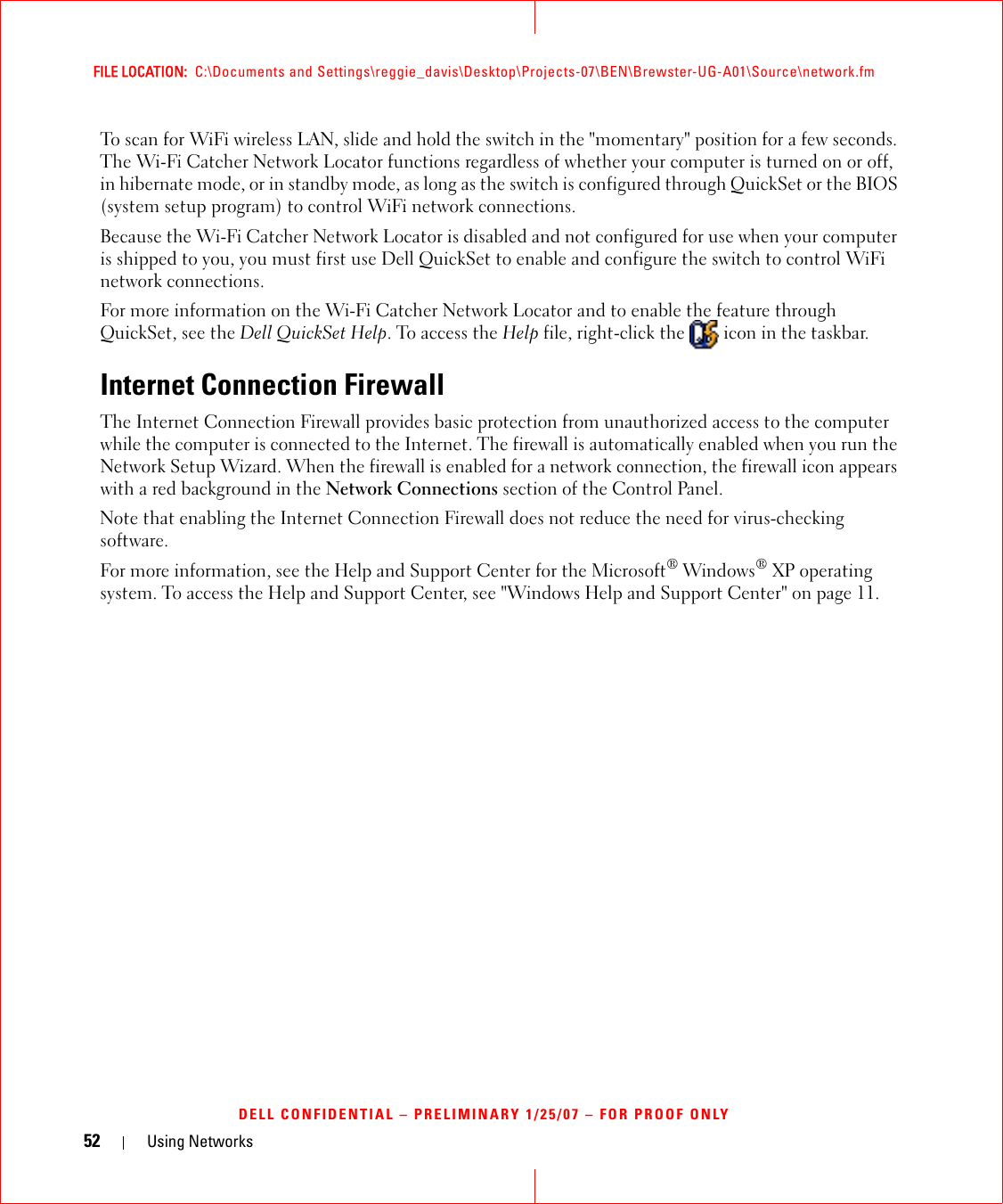 52 Using NetworksFILE LOCATION:  C:\Documents and Settings\reggie_davis\Desktop\Projects-07\BEN\Brewster-UG-A01\Source\network.fmDELL CONFIDENTIAL – PRELIMINARY 1/25/07 – FOR PROOF ONLYTo scan for WiFi wireless LAN, slide and hold the switch in the &quot;momentary&quot; position for a few seconds. The Wi-Fi Catcher Network Locator functions regardless of whether your computer is turned on or off, in hibernate mode, or in standby mode, as long as the switch is configured through QuickSet or the BIOS (system setup program) to control WiFi network connections. Because the Wi-Fi Catcher Network Locator is disabled and not configured for use when your computer is shipped to you, you must first use Dell QuickSet to enable and configure the switch to control WiFi network connections.For more information on the Wi-Fi Catcher Network Locator and to enable the feature through QuickSet, see the Dell QuickSet Help. To access the Help file, right-click the   icon in the taskbar.Internet Connection FirewallThe Internet Connection Firewall provides basic protection from unauthorized access to the computer while the computer is connected to the Internet. The firewall is automatically enabled when you run the Network Setup Wizard. When the firewall is enabled for a network connection, the firewall icon appears with a red background in the Network Connections section of the Control Panel. Note that enabling the Internet Connection Firewall does not reduce the need for virus-checking software.For more information, see the Help and Support Center for the Microsoft® Windows® XP operating system. To access the Help and Support Center, see &quot;Windows Help and Support Center&quot; on page 11.