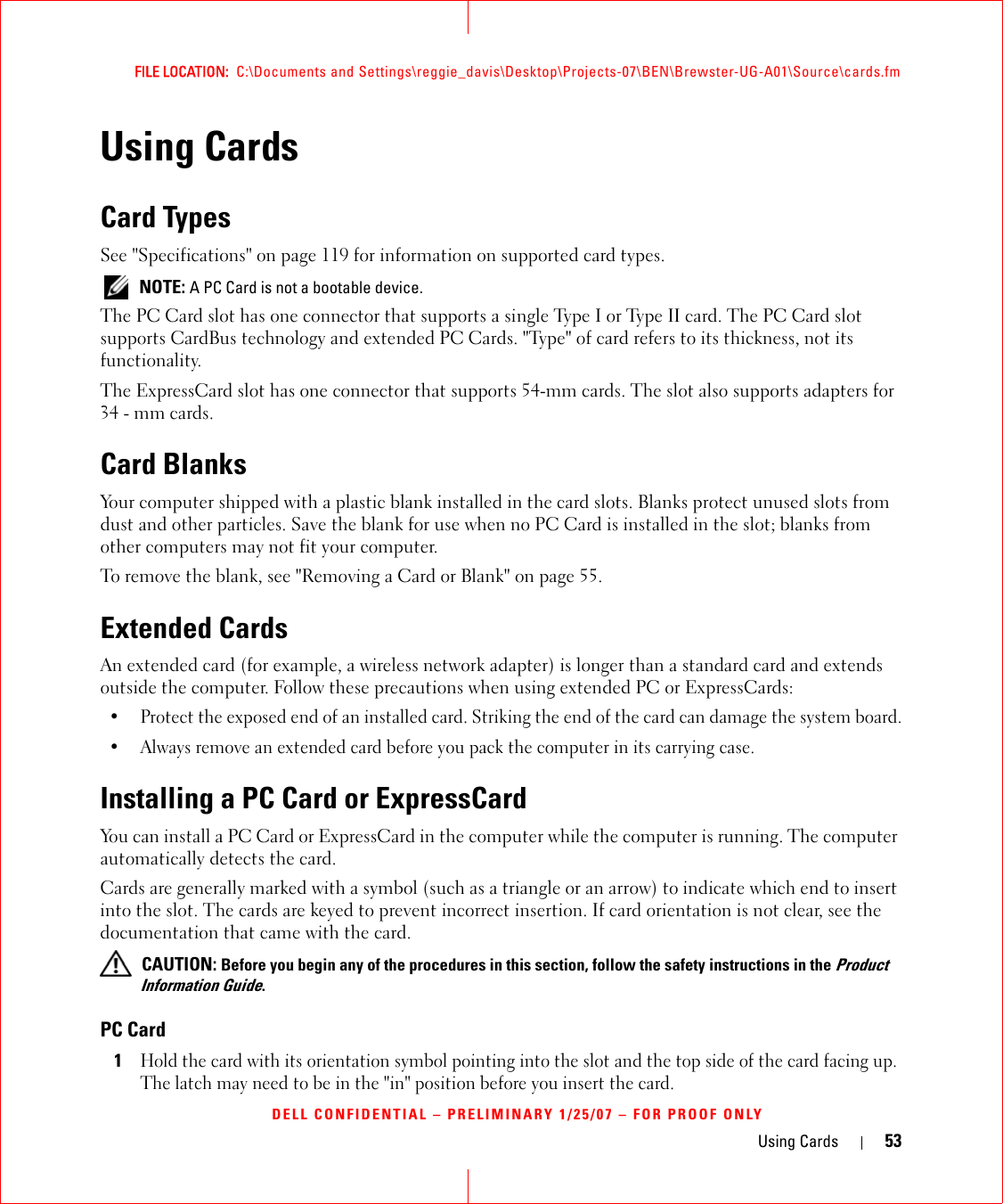 Using Cards 53FILE LOCATION:  C:\Documents and Settings\reggie_davis\Desktop\Projects-07\BEN\Brewster-UG-A01\Source\cards.fmDELL CONFIDENTIAL – PRELIMINARY 1/25/07 – FOR PROOF ONLYUsing CardsCard TypesSee &quot;Specifications&quot; on page 119 for information on supported card types. NOTE: A PC Card is not a bootable device.The PC Card slot has one connector that supports a single Type I or Type II card. The PC Card slot supports CardBus technology and extended PC Cards. &quot;Type&quot; of card refers to its thickness, not its functionality.The ExpressCard slot has one connector that supports 54-mm cards. The slot also supports adapters for 34 - mm cards.Card BlanksYour computer shipped with a plastic blank installed in the card slots. Blanks protect unused slots from dust and other particles. Save the blank for use when no PC Card is installed in the slot; blanks from other computers may not fit your computer.To remove the blank, see &quot;Removing a Card or Blank&quot; on page 55.Extended CardsAn extended card (for example, a wireless network adapter) is longer than a standard card and extends outside the computer. Follow these precautions when using extended PC or ExpressCards:• Protect the exposed end of an installed card. Striking the end of the card can damage the system board.• Always remove an extended card before you pack the computer in its carrying case.Installing a PC Card or ExpressCardYou can install a PC Card or ExpressCard in the computer while the computer is running. The computer automatically detects the card.Cards are generally marked with a symbol (such as a triangle or an arrow) to indicate which end to insert into the slot. The cards are keyed to prevent incorrect insertion. If card orientation is not clear, see the documentation that came with the card.  CAUTION: Before you begin any of the procedures in this section, follow the safety instructions in the Product Information Guide.PC Card1Hold the card with its orientation symbol pointing into the slot and the top side of the card facing up. The latch may need to be in the &quot;in&quot; position before you insert the card.