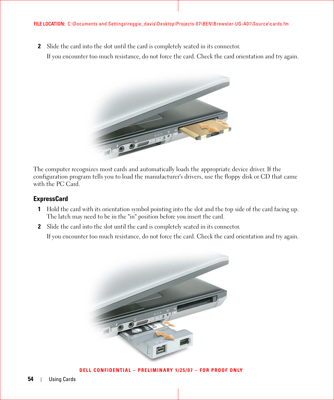 54 Using CardsFILE LOCATION:  C:\Documents and Settings\reggie_davis\Desktop\Projects-07\BEN\Brewster-UG-A01\Source\cards.fmDELL CONFIDENTIAL – PRELIMINARY 1/25/07 – FOR PROOF ONLY2Slide the card into the slot until the card is completely seated in its connector. If you encounter too much resistance, do not force the card. Check the card orientation and try again. The computer recognizes most cards and automatically loads the appropriate device driver. If the configuration program tells you to load the manufacturer&apos;s drivers, use the floppy disk or CD that came with the PC Card.ExpressCard1Hold the card with its orientation symbol pointing into the slot and the top side of the card facing up. The latch may need to be in the &quot;in&quot; position before you insert the card.2Slide the card into the slot until the card is completely seated in its connector. If you encounter too much resistance, do not force the card. Check the card orientation and try again. 