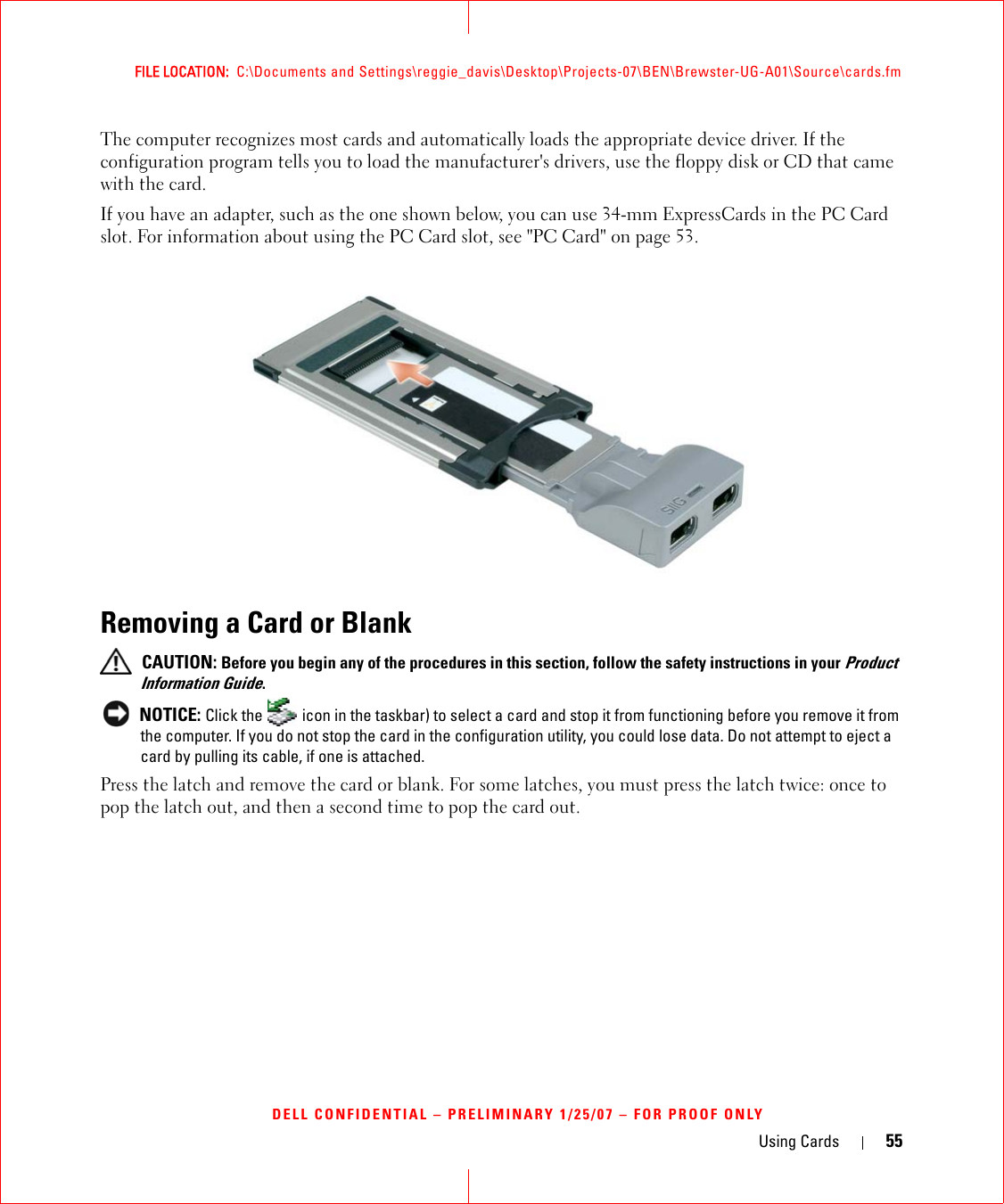 Using Cards 55FILE LOCATION:  C:\Documents and Settings\reggie_davis\Desktop\Projects-07\BEN\Brewster-UG-A01\Source\cards.fmDELL CONFIDENTIAL – PRELIMINARY 1/25/07 – FOR PROOF ONLYThe computer recognizes most cards and automatically loads the appropriate device driver. If the configuration program tells you to load the manufacturer&apos;s drivers, use the floppy disk or CD that came with the card.If you have an adapter, such as the one shown below, you can use 34-mm ExpressCards in the PC Card slot. For information about using the PC Card slot, see &quot;PC Card&quot; on page 53.Removing a Card or Blank CAUTION: Before you begin any of the procedures in this section, follow the safety instructions in your Product Information Guide. NOTICE: Click the   icon in the taskbar) to select a card and stop it from functioning before you remove it from the computer. If you do not stop the card in the configuration utility, you could lose data. Do not attempt to eject a card by pulling its cable, if one is attached.Press the latch and remove the card or blank. For some latches, you must press the latch twice: once to pop the latch out, and then a second time to pop the card out.