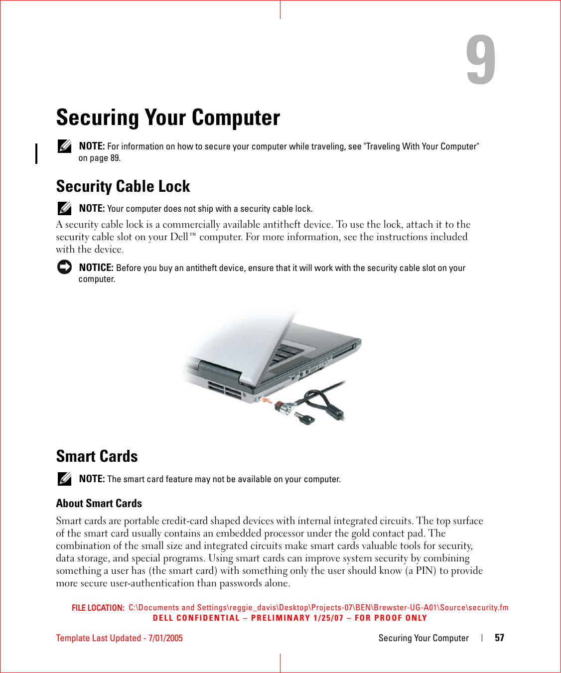 FILE LOCATION:  C:\Documents and Settings\reggie_davis\Desktop\Projects-07\BEN\Brewster-UG-A01\Source\security.fmDELL CONFIDENTIAL – PRELIMINARY 1/25/07 – FOR PROOF ONLYTemplate Last Updated - 7/01/2005 Securing Your Computer 579Securing Your Computer NOTE: For information on how to secure your computer while traveling, see &quot;Traveling With Your Computer&quot; on page 89.Security Cable Lock NOTE: Your computer does not ship with a security cable lock.A security cable lock is a commercially available antitheft device. To use the lock, attach it to the security cable slot on your Dell™ computer. For more information, see the instructions included with the device. NOTICE: Before you buy an antitheft device, ensure that it will work with the security cable slot on your computer.Smart Cards NOTE: The smart card feature may not be available on your computer.About Smart CardsSmart cards are portable credit-card shaped devices with internal integrated circuits. The top surface of the smart card usually contains an embedded processor under the gold contact pad. The combination of the small size and integrated circuits make smart cards valuable tools for security, data storage, and special programs. Using smart cards can improve system security by combining something a user has (the smart card) with something only the user should know (a PIN) to provide more secure user-authentication than passwords alone.