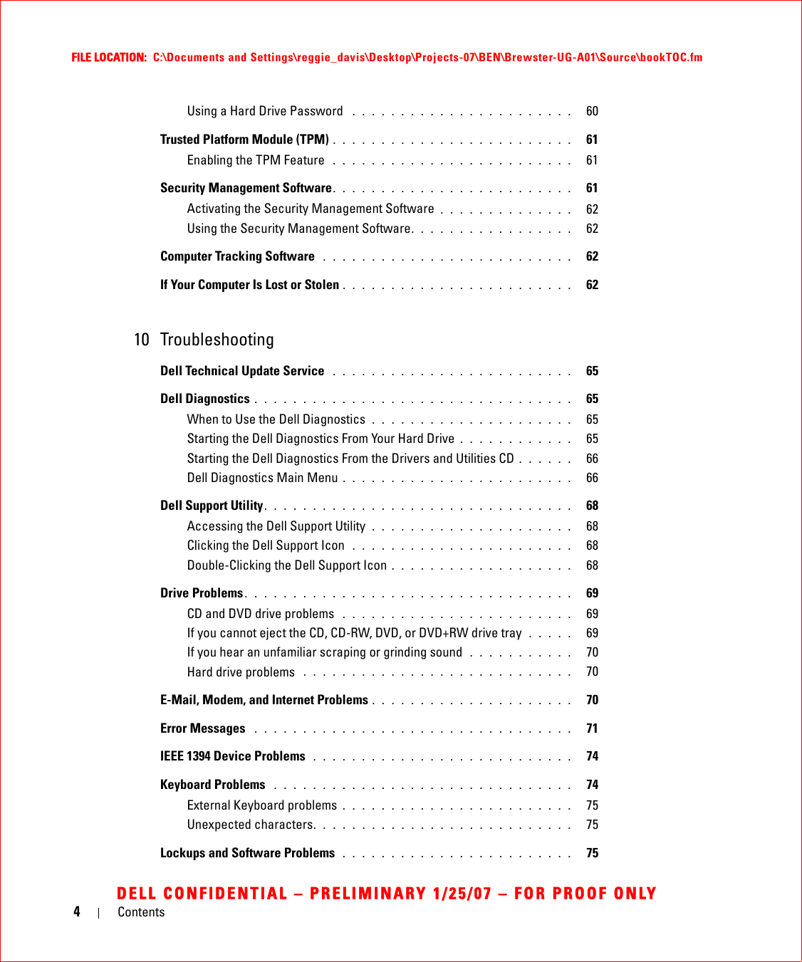 4ContentsFILE LOCATION:  C:\Documents and Settings\reggie_davis\Desktop\Projects-07\BEN\Brewster-UG-A01\Source\bookTOC.fmDELL CONFIDENTIAL – PRELIMINARY 1/25/07 – FOR PROOF ONLYUsing a Hard Drive Password  . . . . . . . . . . . . . . . . . . . . . . .   60Trusted Platform Module (TPM) . . . . . . . . . . . . . . . . . . . . . . . . .   61Enabling the TPM Feature  . . . . . . . . . . . . . . . . . . . . . . . . .   61Security Management Software. . . . . . . . . . . . . . . . . . . . . . . . .   61Activating the Security Management Software . . . . . . . . . . . . . .   62Using the Security Management Software. . . . . . . . . . . . . . . . .   62Computer Tracking Software  . . . . . . . . . . . . . . . . . . . . . . . . . .   62If Your Computer Is Lost or Stolen . . . . . . . . . . . . . . . . . . . . . . . .   6210 TroubleshootingDell Technical Update Service  . . . . . . . . . . . . . . . . . . . . . . . . .   65Dell Diagnostics . . . . . . . . . . . . . . . . . . . . . . . . . . . . . . . . .   65When to Use the Dell Diagnostics  . . . . . . . . . . . . . . . . . . . . .   65Starting the Dell Diagnostics From Your Hard Drive . . . . . . . . . . . .   65Starting the Dell Diagnostics From the Drivers and Utilities CD . . . . . .   66Dell Diagnostics Main Menu . . . . . . . . . . . . . . . . . . . . . . . .   66Dell Support Utility. . . . . . . . . . . . . . . . . . . . . . . . . . . . . . . .   68Accessing the Dell Support Utility  . . . . . . . . . . . . . . . . . . . . .   68Clicking the Dell Support Icon  . . . . . . . . . . . . . . . . . . . . . . .   68Double-Clicking the Dell Support Icon . . . . . . . . . . . . . . . . . . .   68Drive Problems . . . . . . . . . . . . . . . . . . . . . . . . . . . . . . . . . .   69CD and DVD drive problems  . . . . . . . . . . . . . . . . . . . . . . . .   69If you cannot eject the CD, CD-RW, DVD, or DVD+RW drive tray  . . . . .   69If you hear an unfamiliar scraping or grinding sound  . . . . . . . . . . .   70Hard drive problems  . . . . . . . . . . . . . . . . . . . . . . . . . . . .   70E-Mail, Modem, and Internet Problems . . . . . . . . . . . . . . . . . . . . .   70Error Messages  . . . . . . . . . . . . . . . . . . . . . . . . . . . . . . . . .   71IEEE 1394 Device Problems  . . . . . . . . . . . . . . . . . . . . . . . . . . .   74Keyboard Problems  . . . . . . . . . . . . . . . . . . . . . . . . . . . . . . .   74External Keyboard problems . . . . . . . . . . . . . . . . . . . . . . . .   75Unexpected characters. . . . . . . . . . . . . . . . . . . . . . . . . . .   75Lockups and Software Problems  . . . . . . . . . . . . . . . . . . . . . . . .   75