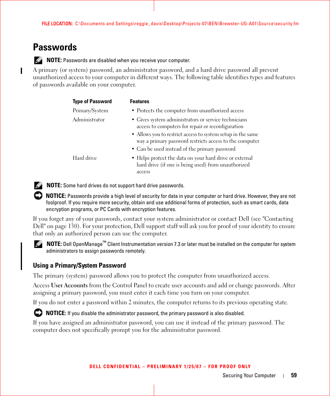 Securing Your Computer 59FILE LOCATION:  C:\Documents and Settings\reggie_davis\Desktop\Projects-07\BEN\Brewster-UG-A01\Source\security.fmDELL CONFIDENTIAL – PRELIMINARY 1/25/07 – FOR PROOF ONLYPasswords NOTE: Passwords are disabled when you receive your computer.A primary (or system) password, an administrator password, and a hard drive password all prevent unauthorized access to your computer in different ways. The following table identifies types and features of passwords available on your computer. NOTE: Some hard drives do not support hard drive passwords.  NOTICE: Passwords provide a high level of security for data in your computer or hard drive. However, they are not foolproof. If you require more security, obtain and use additional forms of protection, such as smart cards, data encryption programs, or PC Cards with encryption features. If you forget any of your passwords, contact your system administrator or contact Dell (see &quot;Contacting Dell&quot; on page 130). For your protection, Dell support staff will ask you for proof of your identity to ensure that only an authorized person can use the computer. NOTE: Dell OpenManage™ Client Instrumentation version 7.3 or later must be installed on the computer for system administrators to assign passwords remotely. Using a Primary/System PasswordThe primary (system) password allows you to protect the computer from unauthorized access.Access User Accounts from the Control Panel to create user accounts and add or change passwords. After assigning a primary password, you must enter it each time you turn on your computer. If you do not enter a password within 2 minutes, the computer returns to its previous operating state. NOTICE: If you disable the administrator password, the primary password is also disabled.If you have assigned an administrator password, you can use it instead of the primary password. The computer does not specifically prompt you for the administrator password.Type of Password FeaturesPrimary/System• Protects the computer from unauthorized accessAdministrator• Gives system administrators or service technicians access to computers for repair or reconfiguration• Allows you to restrict access to system setup in the same way a primary password restricts access to the computer• Can be used instead of the primary passwordHard drive• Helps protect the data on your hard drive or external hard drive (if one is being used) from unauthorized access