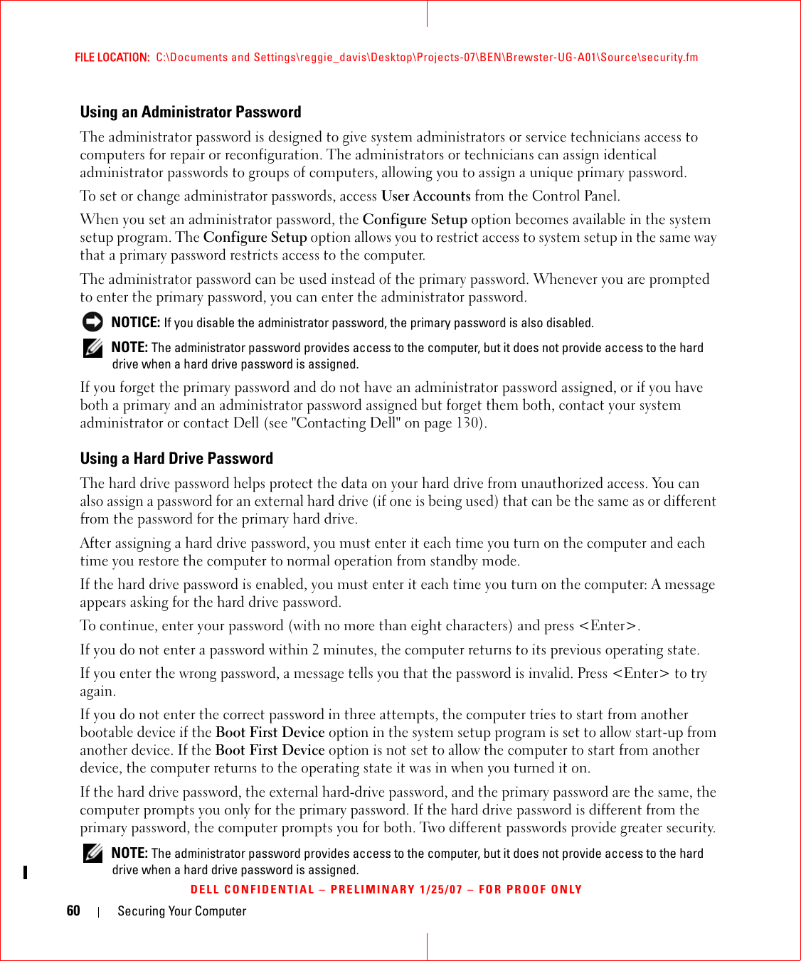 60 Securing Your ComputerFILE LOCATION:  C:\Documents and Settings\reggie_davis\Desktop\Projects-07\BEN\Brewster-UG-A01\Source\security.fmDELL CONFIDENTIAL – PRELIMINARY 1/25/07 – FOR PROOF ONLYUsing an Administrator PasswordThe administrator password is designed to give system administrators or service technicians access to computers for repair or reconfiguration. The administrators or technicians can assign identical administrator passwords to groups of computers, allowing you to assign a unique primary password.To set or change administrator passwords, access User Accounts from the Control Panel.When you set an administrator password, the Configure Setup option becomes available in the system setup program. The Configure Setup option allows you to restrict access to system setup in the same way that a primary password restricts access to the computer.The administrator password can be used instead of the primary password. Whenever you are prompted to enter the primary password, you can enter the administrator password. NOTICE: If you disable the administrator password, the primary password is also disabled. NOTE: The administrator password provides access to the computer, but it does not provide access to the hard drive when a hard drive password is assigned. If you forget the primary password and do not have an administrator password assigned, or if you have both a primary and an administrator password assigned but forget them both, contact your system administrator or contact Dell (see &quot;Contacting Dell&quot; on page 130).Using a Hard Drive PasswordThe hard drive password helps protect the data on your hard drive from unauthorized access. You can also assign a password for an external hard drive (if one is being used) that can be the same as or different from the password for the primary hard drive.After assigning a hard drive password, you must enter it each time you turn on the computer and each time you restore the computer to normal operation from standby mode.If the hard drive password is enabled, you must enter it each time you turn on the computer: A message appears asking for the hard drive password.To continue, enter your password (with no more than eight characters) and press &lt;Enter&gt;. If you do not enter a password within 2 minutes, the computer returns to its previous operating state.If you enter the wrong password, a message tells you that the password is invalid. Press &lt;Enter&gt; to try again.If you do not enter the correct password in three attempts, the computer tries to start from another bootable device if the Boot First Device option in the system setup program is set to allow start-up from another device. If the Boot First Device option is not set to allow the computer to start from another device, the computer returns to the operating state it was in when you turned it on.If the hard drive password, the external hard-drive password, and the primary password are the same, the computer prompts you only for the primary password. If the hard drive password is different from the primary password, the computer prompts you for both. Two different passwords provide greater security. NOTE: The administrator password provides access to the computer, but it does not provide access to the hard drive when a hard drive password is assigned. 