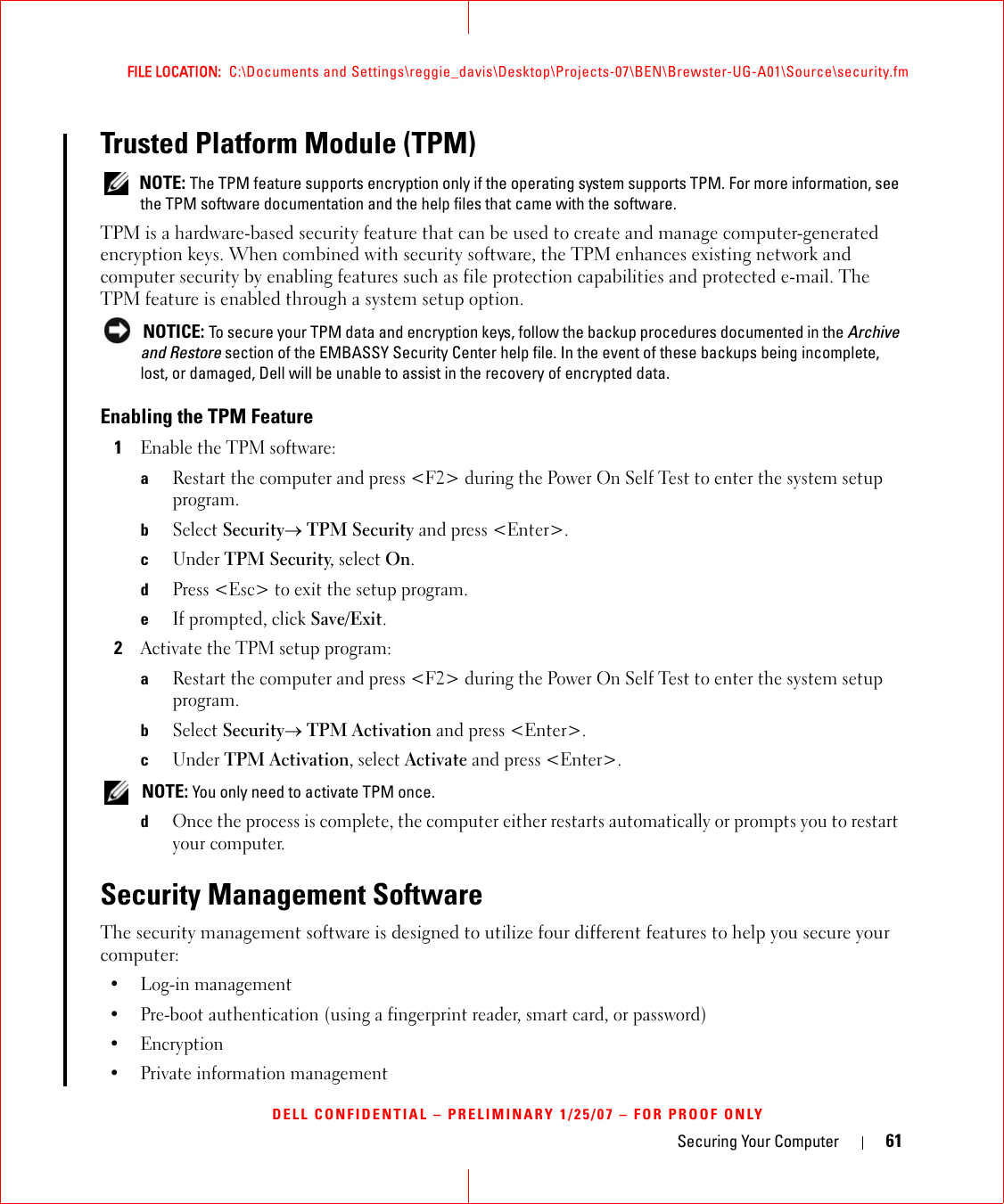 Securing Your Computer 61FILE LOCATION:  C:\Documents and Settings\reggie_davis\Desktop\Projects-07\BEN\Brewster-UG-A01\Source\security.fmDELL CONFIDENTIAL – PRELIMINARY 1/25/07 – FOR PROOF ONLYTrusted Platform Module (TPM) NOTE: The TPM feature supports encryption only if the operating system supports TPM. For more information, see the TPM software documentation and the help files that came with the software.TPM is a hardware-based security feature that can be used to create and manage computer-generated encryption keys. When combined with security software, the TPM enhances existing network and computer security by enabling features such as file protection capabilities and protected e-mail. The TPM feature is enabled through a system setup option. NOTICE: To secure your TPM data and encryption keys, follow the backup procedures documented in the Archive and Restore section of the EMBASSY Security Center help file. In the event of these backups being incomplete, lost, or damaged, Dell will be unable to assist in the recovery of encrypted data. Enabling the TPM Feature1Enable the TPM software:aRestart the computer and press &lt;F2&gt; during the Power On Self Test to enter the system setup program.bSelect Security→ TPM Security and press &lt;Enter&gt;.cUnder TPM Security, select On.dPress &lt;Esc&gt; to exit the setup program. eIf prompted, click Save/Exit.2Activate the TPM setup program: aRestart the computer and press &lt;F2&gt; during the Power On Self Test to enter the system setup program.bSelect Security→ TPM Activation and press &lt;Enter&gt;.cUnder TPM Activation, select Activate and press &lt;Enter&gt;. NOTE: You only need to activate TPM once.dOnce the process is complete, the computer either restarts automatically or prompts you to restart your computer.Security Management SoftwareThe security management software is designed to utilize four different features to help you secure your computer:• Log-in management• Pre-boot authentication (using a fingerprint reader, smart card, or password)•Encryption• Private information management