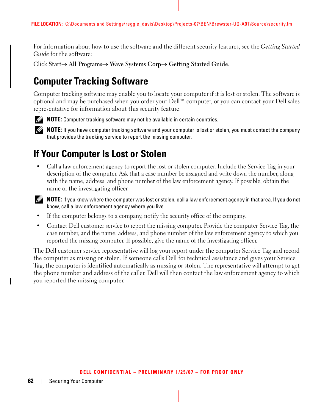 62 Securing Your ComputerFILE LOCATION:  C:\Documents and Settings\reggie_davis\Desktop\Projects-07\BEN\Brewster-UG-A01\Source\security.fmDELL CONFIDENTIAL – PRELIMINARY 1/25/07 – FOR PROOF ONLYFor information about how to use the software and the different security features, see the Getting Started Guide for the software: Click Start→ All Programs→ Wave Systems Corp→ Getting Started Guide.Computer Tracking SoftwareComputer tracking software may enable you to locate your computer if it is lost or stolen. The software is optional and may be purchased when you order your Dell™ computer, or you can contact your Dell sales representative for information about this security feature. NOTE: Computer tracking software may not be available in certain countries. NOTE: If you have computer tracking software and your computer is lost or stolen, you must contact the company that provides the tracking service to report the missing computer.If Your Computer Is Lost or Stolen• Call a law enforcement agency to report the lost or stolen computer. Include the Service Tag in your description of the computer. Ask that a case number be assigned and write down the number, along with the name, address, and phone number of the law enforcement agency. If possible, obtain the name of the investigating officer. NOTE: If you know where the computer was lost or stolen, call a law enforcement agency in that area. If you do not know, call a law enforcement agency where you live.• If the computer belongs to a company, notify the security office of the company.• Contact Dell customer service to report the missing computer. Provide the computer Service Tag, the case number, and the name, address, and phone number of the law enforcement agency to which you reported the missing computer. If possible, give the name of the investigating officer.The Dell customer service representative will log your report under the computer Service Tag and record the computer as missing or stolen. If someone calls Dell for technical assistance and gives your Service Tag, the computer is identified automatically as missing or stolen. The representative will attempt to get the phone number and address of the caller. Dell will then contact the law enforcement agency to which you reported the missing computer.