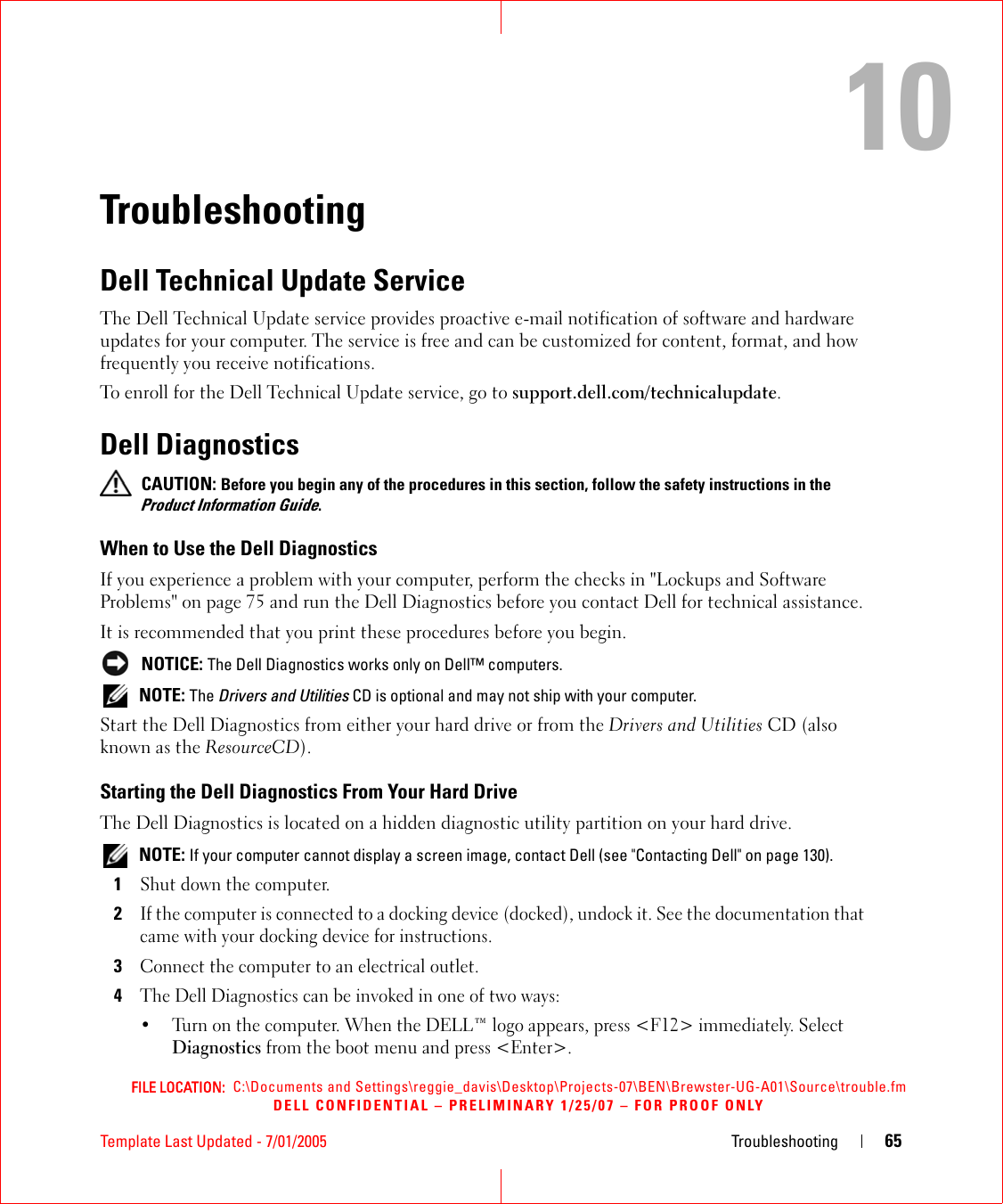 FILE LOCATION:  C:\Documents and Settings\reggie_davis\Desktop\Projects-07\BEN\Brewster-UG-A01\Source\trouble.fmDELL CONFIDENTIAL – PRELIMINARY 1/25/07 – FOR PROOF ONLYTemplate Last Updated - 7/01/2005 Troubleshooting 6510TroubleshootingDell Technical Update ServiceThe Dell Technical Update service provides proactive e-mail notification of software and hardware updates for your computer. The service is free and can be customized for content, format, and how frequently you receive notifications.To enroll for the Dell Technical Update service, go to support.dell.com/technicalupdate.Dell Diagnostics CAUTION: Before you begin any of the procedures in this section, follow the safety instructions in the Product Information Guide.When to Use the Dell DiagnosticsIf you experience a problem with your computer, perform the checks in &quot;Lockups and Software Problems&quot; on page 75 and run the Dell Diagnostics before you contact Dell for technical assistance.It is recommended that you print these procedures before you begin. NOTICE: The Dell Diagnostics works only on Dell™ computers. NOTE: The Drivers and Utilities CD is optional and may not ship with your computer.Start the Dell Diagnostics from either your hard drive or from the Drivers and Utilities CD (also known as the ResourceCD).Starting the Dell Diagnostics From Your Hard DriveThe Dell Diagnostics is located on a hidden diagnostic utility partition on your hard drive. NOTE: If your computer cannot display a screen image, contact Dell (see &quot;Contacting Dell&quot; on page 130).1Shut down the computer. 2If the computer is connected to a docking device (docked), undock it. See the documentation that came with your docking device for instructions.3Connect the computer to an electrical outlet.4The Dell Diagnostics can be invoked in one of two ways:• Turn on the computer. When the DELL™ logo appears, press &lt;F12&gt; immediately. Select Diagnostics from the boot menu and press &lt;Enter&gt;.