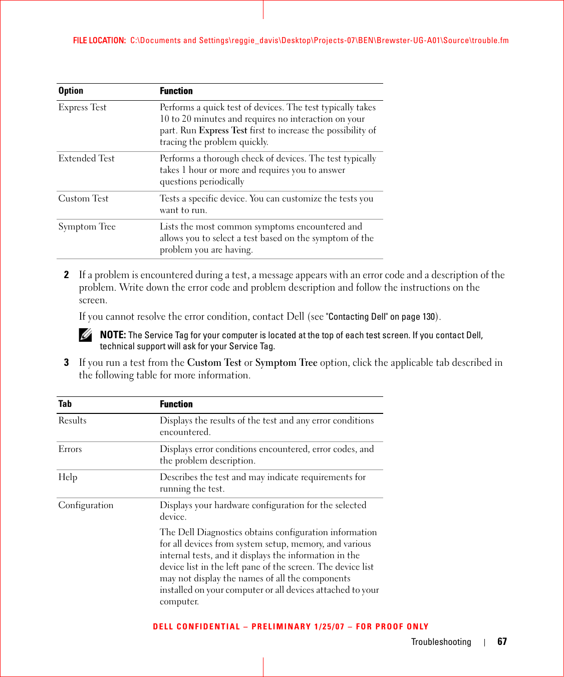 Troubleshooting 67FILE LOCATION:  C:\Documents and Settings\reggie_davis\Desktop\Projects-07\BEN\Brewster-UG-A01\Source\trouble.fmDELL CONFIDENTIAL – PRELIMINARY 1/25/07 – FOR PROOF ONLY2If a problem is encountered during a test, a message appears with an error code and a description of the problem. Write down the error code and problem description and follow the instructions on the screen.If you cannot resolve the error condition, contact Dell (see &quot;Contacting Dell&quot; on page 130). NOTE: The Service Tag for your computer is located at the top of each test screen. If you contact Dell, technical support will ask for your Service Tag.3If you run a test from the Custom Test or Symptom Tree option, click the applicable tab described in the following table for more information.Option FunctionExpress Test Performs a quick test of devices. The test typically takes 10 to 20 minutes and requires no interaction on your part. Run Express Test first to increase the possibility of tracing the problem quickly.Extended Test Performs a thorough check of devices. The test typically takes 1 hour or more and requires you to answer questions periodicallyCustom Test Tests a specific device. You can customize the tests you want to run.Symptom Tree Lists the most common symptoms encountered and allows you to select a test based on the symptom of the problem you are having.Tab FunctionResults Displays the results of the test and any error conditions encountered.Errors Displays error conditions encountered, error codes, and the problem description.Help Describes the test and may indicate requirements for running the test.Configuration Displays your hardware configuration for the selected device.The Dell Diagnostics obtains configuration information for all devices from system setup, memory, and various internal tests, and it displays the information in the device list in the left pane of the screen. The device list may not display the names of all the components installed on your computer or all devices attached to your computer.