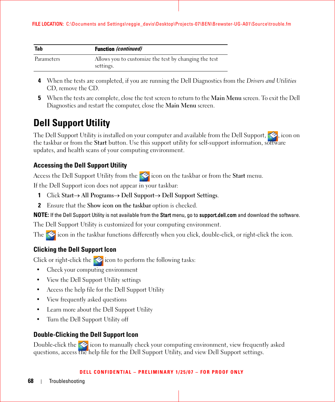68 TroubleshootingFILE LOCATION:  C:\Documents and Settings\reggie_davis\Desktop\Projects-07\BEN\Brewster-UG-A01\Source\trouble.fmDELL CONFIDENTIAL – PRELIMINARY 1/25/07 – FOR PROOF ONLY4When the tests are completed, if you are running the Dell Diagnostics from the Drivers and Utilities CD, remove the CD.5When the tests are complete, close the test screen to return to the Main Menu screen. To exit the Dell Diagnostics and restart the computer, close the Main Menu screen.Dell Support UtilityThe Dell Support Utility is installed on your computer and available from the Dell Support,  , icon on the taskbar or from the Start button. Use this support utility for self-support information, software updates, and health scans of your computing environment.Accessing the Dell Support UtilityAccess the Dell Support Utility from the   icon on the taskbar or from the Start menu.If the Dell Support icon does not appear in your taskbar:1Click Start→ All Programs→ Dell Support→ Dell Support Settings.2Ensure that the Show icon on the taskbar option is checked. NOTE: If the Dell Support Utility is not available from the Start menu, go to support.dell.com and download the software. The Dell Support Utility is customized for your computing environment.The   icon in the taskbar functions differently when you click, double-click, or right-click the icon.Clicking the Dell Support IconClick or right-click the  icon to perform the following tasks:• Check your computing environment • View the Dell Support Utility settings• Access the help file for the Dell Support Utility• View frequently asked questions• Learn more about the Dell Support Utility• Turn the Dell Support Utility offDouble-Clicking the Dell Support IconDouble-click the   icon to manually check your computing environment, view frequently asked questions, access the help file for the Dell Support Utility, and view Dell Support settings.Parameters Allows you to customize the test by changing the test settings.Tab Function (continued)