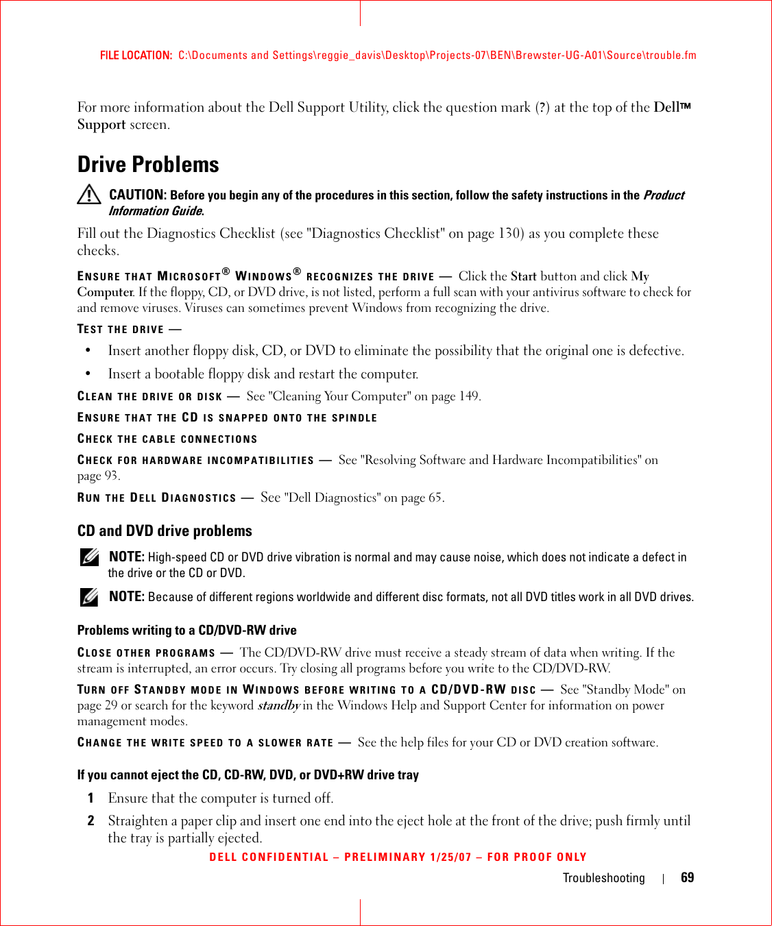 Troubleshooting 69FILE LOCATION:  C:\Documents and Settings\reggie_davis\Desktop\Projects-07\BEN\Brewster-UG-A01\Source\trouble.fmDELL CONFIDENTIAL – PRELIMINARY 1/25/07 – FOR PROOF ONLYFor more information about the Dell Support Utility, click the question mark (?) at the top of the Dell™ Support screen.Drive Problems CAUTION: Before you begin any of the procedures in this section, follow the safety instructions in the Product Information Guide.Fill out the Diagnostics Checklist (see &quot;Diagnostics Checklist&quot; on page 130) as you complete these checks.ENSURE THAT MICROSOFT® WINDOWS® RECOGNIZES THE DRIVE —Click the Start button and click My Computer. If the floppy, CD, or DVD drive, is not listed, perform a full scan with your antivirus software to check for and remove viruses. Viruses can sometimes prevent Windows from recognizing the drive.TEST THE DRIVE —• Insert another floppy disk, CD, or DVD to eliminate the possibility that the original one is defective.• Insert a bootable floppy disk and restart the computer.CLEAN THE DRIVE OR DISK —See &quot;Cleaning Your Computer&quot; on page 149.ENSURE THAT THE CD IS SNAPPED ONTO THE SPINDLECHECK THE CABLE CONNECTIONSCHECK FOR HARDWARE INCOMPATIBILITIES —See &quot;Resolving Software and Hardware Incompatibilities&quot; on page 93.RUN THE DELL DIAGNOSTICS —See &quot;Dell Diagnostics&quot; on page 65.CD and DVD drive problems NOTE: High-speed CD or DVD drive vibration is normal and may cause noise, which does not indicate a defect in the drive or the CD or DVD. NOTE: Because of different regions worldwide and different disc formats, not all DVD titles work in all DVD drives.Problems writing to a CD/DVD-RW driveCLOSE OTHER PROGRAMS —The CD/DVD-RW drive must receive a steady stream of data when writing. If the stream is interrupted, an error occurs. Try closing all programs before you write to the CD/DVD-RW.TURN OFF STANDBY MODE IN WINDOWS BEFORE WRITING TO A CD/DVD-RW DISC —See &quot;Standby Mode&quot; on page 29 or search for the keyword standby in the Windows Help and Support Center for information on power management modes. CHANGE THE WRITE SPEED TO A SLOWER RATE —See the help files for your CD or DVD creation software.If you cannot eject the CD, CD-RW, DVD, or DVD+RW drive tray1Ensure that the computer is turned off.2Straighten a paper clip and insert one end into the eject hole at the front of the drive; push firmly until the tray is partially ejected.