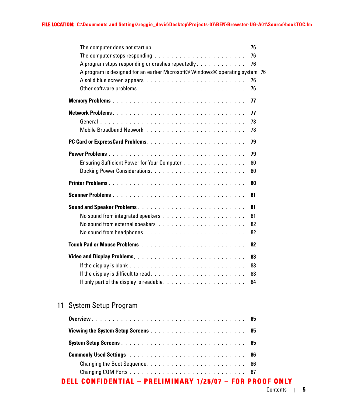 Contents 5FILE LOCATION:  C:\Documents and Settings\reggie_davis\Desktop\Projects-07\BEN\Brewster-UG-A01\Source\bookTOC.fmDELL CONFIDENTIAL – PRELIMINARY 1/25/07 – FOR PROOF ONLYThe computer does not start up  . . . . . . . . . . . . . . . . . . . . . .   76The computer stops responding  . . . . . . . . . . . . . . . . . . . . . .   76A program stops responding or crashes repeatedly . . . . . . . . . . . .   76A program is designed for an earlier Microsoft® Windows® operating system  76A solid blue screen appears  . . . . . . . . . . . . . . . . . . . . . . . .   76Other software problems . . . . . . . . . . . . . . . . . . . . . . . . . .   76Memory Problems . . . . . . . . . . . . . . . . . . . . . . . . . . . . . . . .   77Network Problems . . . . . . . . . . . . . . . . . . . . . . . . . . . . . . . .   77General . . . . . . . . . . . . . . . . . . . . . . . . . . . . . . . . . . .   78Mobile Broadband Network  . . . . . . . . . . . . . . . . . . . . . . . .   78PC Card or ExpressCard Problems. . . . . . . . . . . . . . . . . . . . . . . .   79Power Problems . . . . . . . . . . . . . . . . . . . . . . . . . . . . . . . . .   79Ensuring Sufficient Power for Your Computer  . . . . . . . . . . . . . . .   80Docking Power Considerations. . . . . . . . . . . . . . . . . . . . . . .   80Printer Problems . . . . . . . . . . . . . . . . . . . . . . . . . . . . . . . . .   80Scanner Problems . . . . . . . . . . . . . . . . . . . . . . . . . . . . . . . .   81Sound and Speaker Problems . . . . . . . . . . . . . . . . . . . . . . . . . .   81No sound from integrated speakers  . . . . . . . . . . . . . . . . . . . .   81No sound from external speakers  . . . . . . . . . . . . . . . . . . . . .   82No sound from headphones  . . . . . . . . . . . . . . . . . . . . . . . .   82Touch Pad or Mouse Problems  . . . . . . . . . . . . . . . . . . . . . . . . .   82Video and Display Problems. . . . . . . . . . . . . . . . . . . . . . . . . . .   83If the display is blank . . . . . . . . . . . . . . . . . . . . . . . . . . . .   83If the display is difficult to read . . . . . . . . . . . . . . . . . . . . . . .   83If only part of the display is readable . . . . . . . . . . . . . . . . . . . .   8411 System Setup ProgramOverview . . . . . . . . . . . . . . . . . . . . . . . . . . . . . . . . . . . . .   85Viewing the System Setup Screens . . . . . . . . . . . . . . . . . . . . . . .   85System Setup Screens . . . . . . . . . . . . . . . . . . . . . . . . . . . . . .   85Commonly Used Settings  . . . . . . . . . . . . . . . . . . . . . . . . . . . .   86Changing the Boot Sequence. . . . . . . . . . . . . . . . . . . . . . . .   86Changing COM Ports . . . . . . . . . . . . . . . . . . . . . . . . . . . .   87