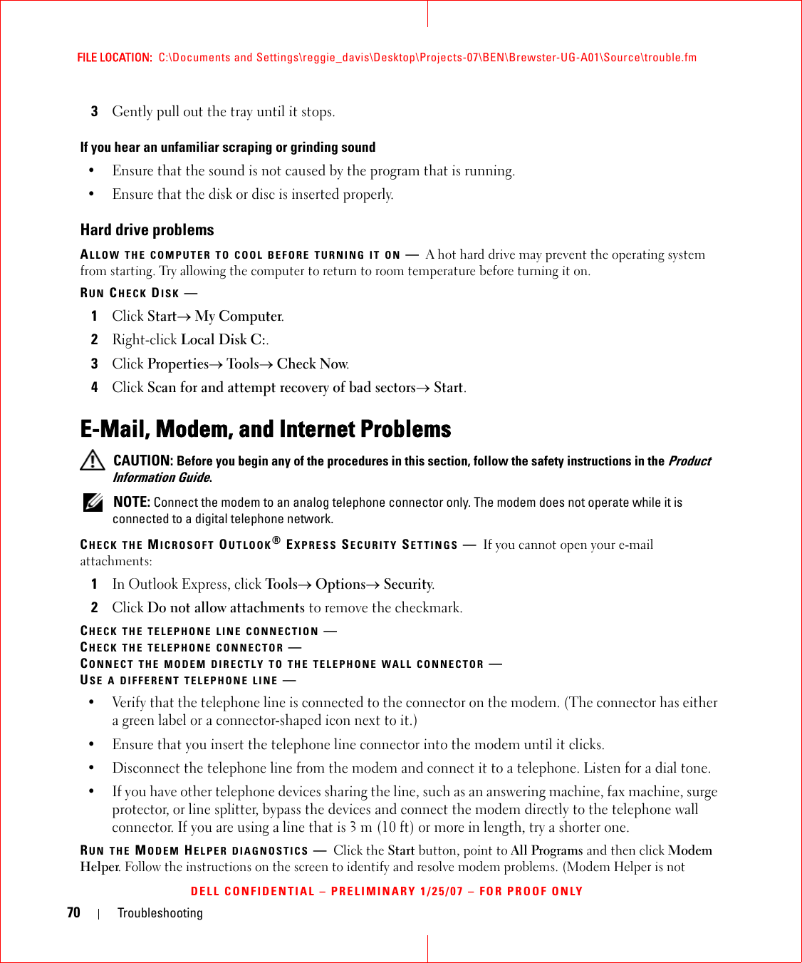 70 TroubleshootingFILE LOCATION:  C:\Documents and Settings\reggie_davis\Desktop\Projects-07\BEN\Brewster-UG-A01\Source\trouble.fmDELL CONFIDENTIAL – PRELIMINARY 1/25/07 – FOR PROOF ONLY3Gently pull out the tray until it stops.If you hear an unfamiliar scraping or grinding sound• Ensure that the sound is not caused by the program that is running.• Ensure that the disk or disc is inserted properly.Hard drive problemsALLOW THE COMPUTER TO COOL BEFORE TURNING IT ON —A hot hard drive may prevent the operating system from starting. Try allowing the computer to return to room temperature before turning it on.RUN CHECK DISK —1Click Start→ My Computer. 2Right-click Local Disk C:.3Click Properties→ Tools→ Check Now.4Click Scan for and attempt recovery of bad sectors→ Start.E-Mail, Modem, and Internet Problems  CAUTION: Before you begin any of the procedures in this section, follow the safety instructions in the Product Information Guide. NOTE: Connect the modem to an analog telephone connector only. The modem does not operate while it is connected to a digital telephone network.CHECK THE MICROSOFT OUTLOOK® EXPRESS SECURITY SETTINGS —If you cannot open your e-mail attachments:1In Outlook Express, click Tools→ Options→ Security.2Click Do not allow attachments to remove the checkmark.CHECK THE TELEPHONE LINE CONNECTION —CHECK THE TELEPHONE CONNECTOR —CONNECT THE MODEM DIRECTLY TO THE TELEPHONE WALL CONNECTOR —USE A DIFFERENT TELEPHONE LINE —• Verify that the telephone line is connected to the connector on the modem. (The connector has either a green label or a connector-shaped icon next to it.) • Ensure that you insert the telephone line connector into the modem until it clicks. • Disconnect the telephone line from the modem and connect it to a telephone. Listen for a dial tone. • If you have other telephone devices sharing the line, such as an answering machine, fax machine, surge protector, or line splitter, bypass the devices and connect the modem directly to the telephone wall connector. If you are using a line that is 3 m (10 ft) or more in length, try a shorter one.RUN THE MODEM HELPER DIAGNOSTICS —Click the Start button, point to All Programs and then click Modem Helper. Follow the instructions on the screen to identify and resolve modem problems. (Modem Helper is not 