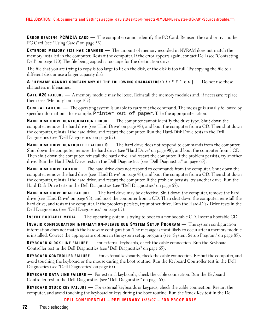 72 TroubleshootingFILE LOCATION:  C:\Documents and Settings\reggie_davis\Desktop\Projects-07\BEN\Brewster-UG-A01\Source\trouble.fmDELL CONFIDENTIAL – PRELIMINARY 1/25/07 – FOR PROOF ONLYERROR READING PCMCIA CARD —The computer cannot identify the PC Card. Reinsert the card or try another PC Card (see &quot;Using Cards&quot; on page 53).EXTENDED MEMORY SIZE HAS CHANGED —The amount of memory recorded in NVRAM does not match the memory installed in the computer. Restart the computer. If the error appears again, contact Dell (see &quot;Contacting Dell&quot; on page 130).The file being copied is too large for the destination drive.The file that you are trying to copy is too large to fit on the disk, or the disk is too full. Try copying the file to a different disk or use a larger capacity disk.A FILENAME CANNOT CONTAIN ANY OF THE FOLLOWING CHARACTERS: \ / : * ? “ &lt; &gt; | — Do not use these characters in filenames.GATE A20 FAILURE —A memory module may be loose. Reinstall the memory modules and, if necessary, replace them (see &quot;Memory&quot; on page 105).GENERAL FAILURE —The operating system is unable to carry out the command. The message is usually followed by specific information—for example, Printer out of paper. Take the appropriate action.HARD-DISK DRIVE CONFIGURATION ERROR —The computer cannot identify the drive type. Shut down the computer, remove the hard drive (see &quot;Hard Drive&quot; on page 98), and boot the computer from a CD. Then shut down the computer, reinstall the hard drive, and restart the computer. Run the Hard-Disk Drive tests in the Dell Diagnostics (see &quot;Dell Diagnostics&quot; on page 65).HARD-DISK DRIVE CONTROLLER FAILURE 0—The hard drive does not respond to commands from the computer. Shut down the computer, remove the hard drive (see &quot;Hard Drive&quot; on page 98), and boot the computer from a CD. Then shut down the computer, reinstall the hard drive, and restart the computer. If the problem persists, try another drive. Run the Hard-Disk Drive tests in the Dell Diagnostics (see &quot;Dell Diagnostics&quot; on page 65).HARD-DISK DRIVE FAILURE —The hard drive does not respond to commands from the computer. Shut down the computer, remove the hard drive (see &quot;Hard Drive&quot; on page 98), and boot the computer from a CD. Then shut down the computer, reinstall the hard drive, and restart the computer. If the problem persists, try another drive. Run the Hard-Disk Drive tests in the Dell Diagnostics (see &quot;Dell Diagnostics&quot; on page 65).HARD-DISK DRIVE READ FAILURE —The hard drive may be defective. Shut down the computer, remove the hard drive (see &quot;Hard Drive&quot; on page 98), and boot the computer from a CD. Then shut down the computer, reinstall the hard drive, and restart the computer. If the problem persists, try another drive. Run the Hard-Disk Drive tests in the Dell Diagnostics (see &quot;Dell Diagnostics&quot; on page 65).INSERT BOOTABLE MEDIA —The operating system is trying to boot to a nonbootable CD. Insert a bootable CD.INVALID CONFIGURATION INFORMATION-PLEASE RUN SYSTEM SETUP PROGRAM —The system configuration information does not match the hardware configuration. The message is most likely to occur after a memory module is installed. Correct the appropriate options in the system setup program (see &quot;System Setup Program&quot; on page 85).KEYBOARD CLOCK LINE FAILURE —For external keyboards, check the cable connection. Run the Keyboard Controller test in the Dell Diagnostics (see &quot;Dell Diagnostics&quot; on page 65).KEYBOARD CONTROLLER FAILURE —For external keyboards, check the cable connection. Restart the computer, and avoid touching the keyboard or the mouse during the boot routine. Run the Keyboard Controller test in the Dell Diagnostics (see &quot;Dell Diagnostics&quot; on page 65).KEYBOARD DATA LINE FAILURE —For external keyboards, check the cable connection. Run the Keyboard Controller test in the Dell Diagnostics (see &quot;Dell Diagnostics&quot; on page 65).KEYBOARD STUCK KEY FAILURE —For external keyboards or keypads, check the cable connection. Restart the computer, and avoid touching the keyboard or keys during the boot routine. Run the Stuck Key test in the Dell 