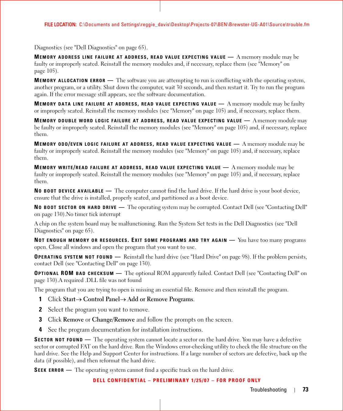 Troubleshooting 73FILE LOCATION:  C:\Documents and Settings\reggie_davis\Desktop\Projects-07\BEN\Brewster-UG-A01\Source\trouble.fmDELL CONFIDENTIAL – PRELIMINARY 1/25/07 – FOR PROOF ONLYDiagnostics (see &quot;Dell Diagnostics&quot; on page 65).MEMORY ADDRESS LINE FAILURE AT ADDRESS, READ VALUE EXPECTING VALUE —A memory module may be faulty or improperly seated. Reinstall the memory modules and, if necessary, replace them (see &quot;Memory&quot; on page 105).MEMORY ALLOCATION ERROR —The software you are attempting to run is conflicting with the operating system, another program, or a utility. Shut down the computer, wait 30 seconds, and then restart it. Try to run the program again. If the error message still appears, see the software documentation.MEMORY DATA LINE FAILURE AT ADDRESS, READ VALUE EXPECTING VALUE —A memory module may be faulty or improperly seated. Reinstall the memory modules (see &quot;Memory&quot; on page 105) and, if necessary, replace them.MEMORY DOUBLE WORD LOGIC FAILURE AT ADDRESS, READ VALUE EXPECTING VALUE —A memory module may be faulty or improperly seated. Reinstall the memory modules (see &quot;Memory&quot; on page 105) and, if necessary, replace them.MEMORY ODD/EVEN LOGIC FAILURE AT ADDRESS, READ VALUE EXPECTING VALUE —A memory module may be faulty or improperly seated. Reinstall the memory modules (see &quot;Memory&quot; on page 105) and, if necessary, replace them.MEMORY WRITE/READ FAILURE AT ADDRESS, READ VALUE EXPECTING VALUE —A memory module may be faulty or improperly seated. Reinstall the memory modules (see &quot;Memory&quot; on page 105) and, if necessary, replace them.NO BOOT DEVICE AVAILABLE —The computer cannot find the hard drive. If the hard drive is your boot device, ensure that the drive is installed, properly seated, and partitioned as a boot device.NO BOOT SECTOR ON HARD DRIVE —The operating system may be corrupted. Contact Dell (see &quot;Contacting Dell&quot; on page 130).No timer tick interruptA chip on the system board may be malfunctioning. Run the System Set tests in the Dell Diagnostics (see &quot;Dell Diagnostics&quot; on page 65).NOT ENOUGH MEMORY OR RESOURCES. EXIT SOME PROGRAMS AND TRY AGAIN —You have too many programs open. Close all windows and open the program that you want to use.OPERATING SYSTEM NOT FOUND —Reinstall the hard drive (see &quot;Hard Drive&quot; on page 98). If the problem persists, contact Dell (see &quot;Contacting Dell&quot; on page 130).OPTIONAL ROM BAD CHECKSUM —The optional ROM apparently failed. Contact Dell (see &quot;Contacting Dell&quot; on page 130).A required .DLL file was not foundThe program that you are trying to open is missing an essential file. Remove and then reinstall the program.1Click Start→ Control Panel→ Add or Remove Programs.2Select the program you want to remove.3Click Remove or Change/Remove and follow the prompts on the screen.4See the program documentation for installation instructions.SECTOR NOT FOUND —The operating system cannot locate a sector on the hard drive. You may have a defective sector or corrupted FAT on the hard drive. Run the Windows error-checking utility to check the file structure on the hard drive. See the Help and Support Center for instructions. If a large number of sectors are defective, back up the data (if possible), and then reformat the hard drive.SEEK ERROR —The operating system cannot find a specific track on the hard drive. 
