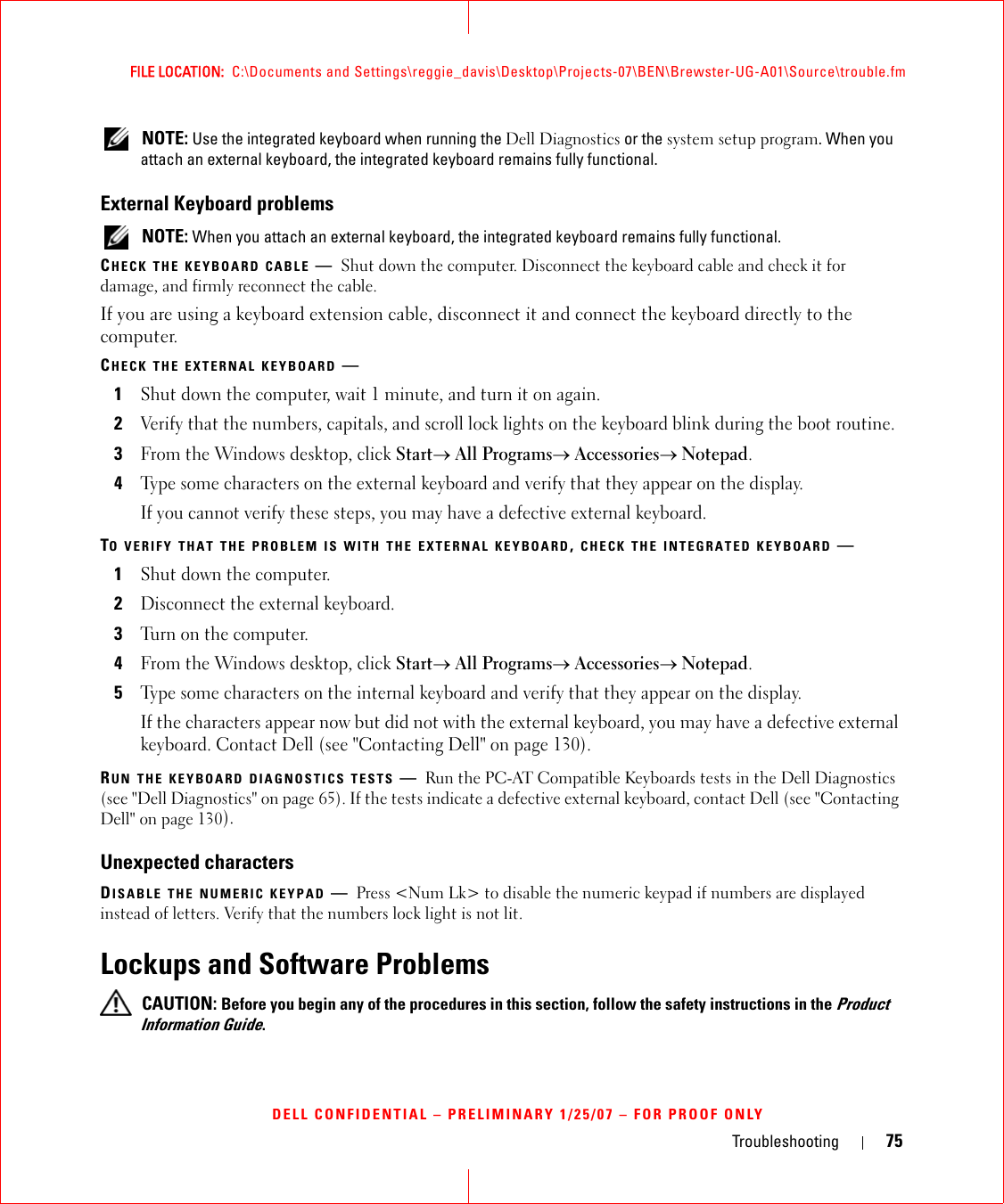 Troubleshooting 75FILE LOCATION:  C:\Documents and Settings\reggie_davis\Desktop\Projects-07\BEN\Brewster-UG-A01\Source\trouble.fmDELL CONFIDENTIAL – PRELIMINARY 1/25/07 – FOR PROOF ONLY NOTE: Use the integrated keyboard when running the Dell Diagnostics or the system setup program. When you attach an external keyboard, the integrated keyboard remains fully functional.External Keyboard problems NOTE: When you attach an external keyboard, the integrated keyboard remains fully functional.CHECK THE KEYBOARD CABLE —Shut down the computer. Disconnect the keyboard cable and check it for damage, and firmly reconnect the cable.If you are using a keyboard extension cable, disconnect it and connect the keyboard directly to the computer.CHECK THE EXTERNAL KEYBOARD —1Shut down the computer, wait 1 minute, and turn it on again.2Verify that the numbers, capitals, and scroll lock lights on the keyboard blink during the boot routine.3From the Windows desktop, click Start→ All Programs→ Accessories→ Notepad. 4Type some characters on the external keyboard and verify that they appear on the display.If you cannot verify these steps, you may have a defective external keyboard. TO VERIFY THAT THE PROBLEM IS WITH THE EXTERNAL KEYBOARD, CHECK THE INTEGRATED KEYBOARD —1Shut down the computer.2Disconnect the external keyboard.3Turn on the computer. 4From the Windows desktop, click Start→ All Programs→ Accessories→ Notepad. 5Type some characters on the internal keyboard and verify that they appear on the display.If the characters appear now but did not with the external keyboard, you may have a defective external keyboard. Contact Dell (see &quot;Contacting Dell&quot; on page 130).RUN THE KEYBOARD DIAGNOSTICS TESTS —Run the PC-AT Compatible Keyboards tests in the Dell Diagnostics (see &quot;Dell Diagnostics&quot; on page 65). If the tests indicate a defective external keyboard, contact Dell (see &quot;Contacting Dell&quot; on page 130).Unexpected charactersDISABLE THE NUMERIC KEYPAD —Press &lt;Num Lk&gt; to disable the numeric keypad if numbers are displayed instead of letters. Verify that the numbers lock light is not lit.Lockups and Software Problems CAUTION: Before you begin any of the procedures in this section, follow the safety instructions in the Product Information Guide.
