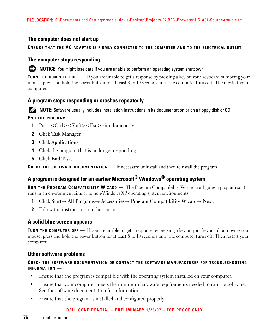 76 TroubleshootingFILE LOCATION:  C:\Documents and Settings\reggie_davis\Desktop\Projects-07\BEN\Brewster-UG-A01\Source\trouble.fmDELL CONFIDENTIAL – PRELIMINARY 1/25/07 – FOR PROOF ONLYThe computer does not start upENSURE THAT THE AC ADAPTER IS FIRMLY CONNECTED TO THE COMPUTER AND TO THE ELECTRICAL OUTLET.The computer stops responding NOTICE: You might lose data if you are unable to perform an operating system shutdown.TURN THE COMPUTER OFF —If you are unable to get a response by pressing a key on your keyboard or moving your mouse, press and hold the power button for at least 8 to 10 seconds until the computer turns off. Then restart your computer. A program stops responding or crashes repeatedly NOTE: Software usually includes installation instructions in its documentation or on a floppy disk or CD.END THE PROGRAM —1Press &lt;Ctrl&gt;&lt;Shift&gt;&lt;Esc&gt; simultaneously.2Click Task Ma n a ger.3Click Applications.4Click the program that is no longer responding.5Click End Task.CHECK THE SOFTWARE DOCUMENTATION —If necessary, uninstall and then reinstall the program.A program is designed for an earlier Microsoft® Windows® operating systemRUN THE PROGRAM COMPATIBILITY WIZARD —The Program Compatibility Wizard configures a program so it runs in an environment similar to non-Windows XP operating system environments.1Click Start→ All Programs→ Accessories→ Program Compatibility Wizard→ Next.2Follow the instructions on the screen.A solid blue screen appearsTURN THE COMPUTER OFF —If you are unable to get a response by pressing a key on your keyboard or moving your mouse, press and hold the power button for at least 8 to 10 seconds until the computer turns off. Then restart your computer. Other software problemsCHECK THE SOFTWARE DOCUMENTATION OR CONTACT THE SOFTWARE MANUFACTURER FOR TROUBLESHOOTING INFORMATION —• Ensure that the program is compatible with the operating system installed on your computer.• Ensure that your computer meets the minimum hardware requirements needed to run the software. See the software documentation for information.• Ensure that the program is installed and configured properly.