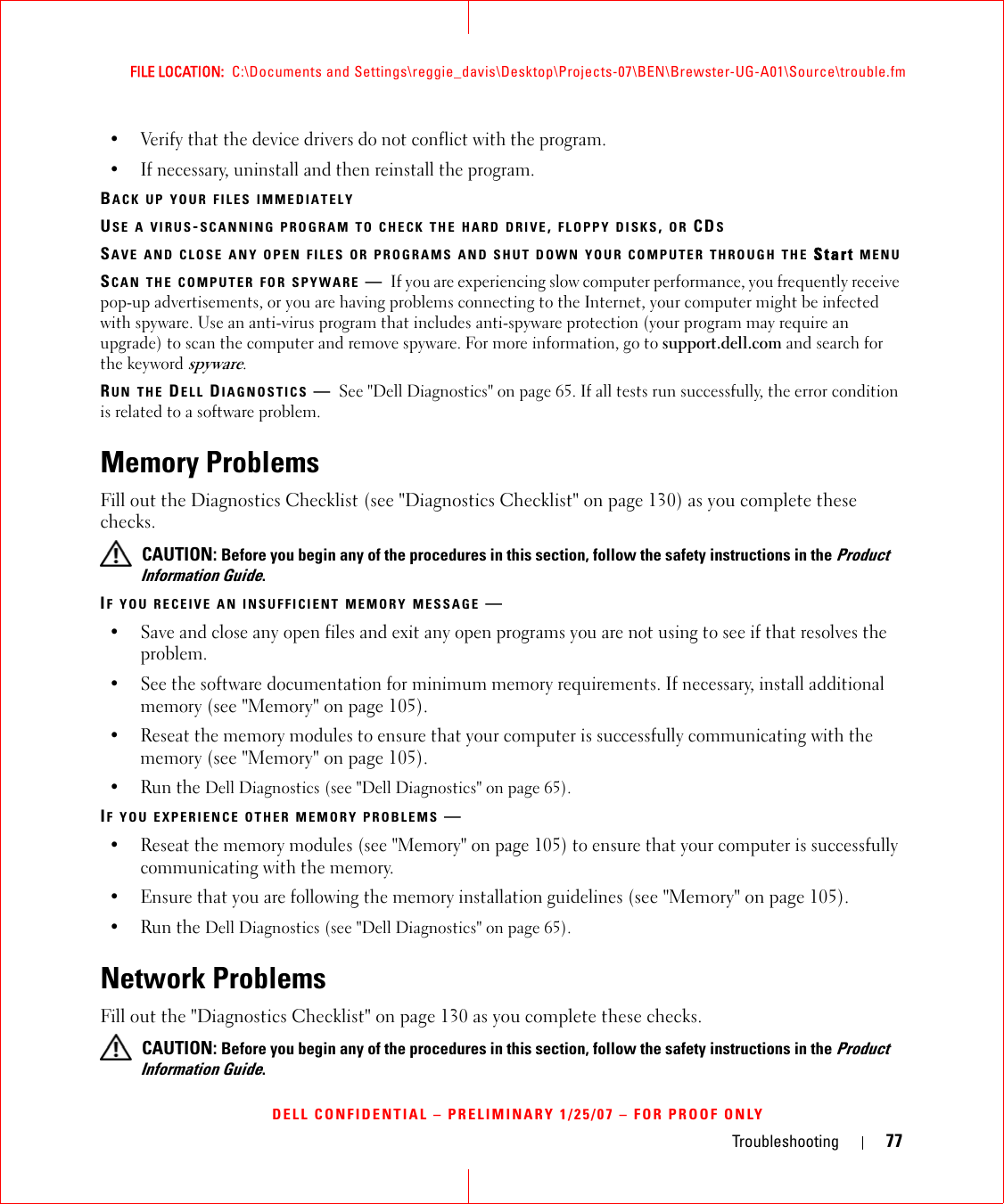 Troubleshooting 77FILE LOCATION:  C:\Documents and Settings\reggie_davis\Desktop\Projects-07\BEN\Brewster-UG-A01\Source\trouble.fmDELL CONFIDENTIAL – PRELIMINARY 1/25/07 – FOR PROOF ONLY• Verify that the device drivers do not conflict with the program.• If necessary, uninstall and then reinstall the program.BACK UP YOUR FILES IMMEDIATELYUSE A VIRUS-SCANNING PROGRAM TO CHECK THE HARD DRIVE, FLOPPY DISKS, OR CDSSAVE AND CLOSE ANY OPEN FILES OR PROGRAMS AND SHUT DOWN YOUR COMPUTER THROUGH THE Start MENUSCAN THE COMPUTER FOR SPYWARE —If you are experiencing slow computer performance, you frequently receive pop-up advertisements, or you are having problems connecting to the Internet, your computer might be infected with spyware. Use an anti-virus program that includes anti-spyware protection (your program may require an upgrade) to scan the computer and remove spyware. For more information, go to support.dell.com and search for the keyword spyware.RUN THE DELL DIAGNOSTICS —See &quot;Dell Diagnostics&quot; on page 65. If all tests run successfully, the error condition is related to a software problem.Memory ProblemsFill out the Diagnostics Checklist (see &quot;Diagnostics Checklist&quot; on page 130) as you complete these checks. CAUTION: Before you begin any of the procedures in this section, follow the safety instructions in the Product Information Guide.IF YOU RECEIVE AN INSUFFICIENT MEMORY MESSAGE —• Save and close any open files and exit any open programs you are not using to see if that resolves the problem.• See the software documentation for minimum memory requirements. If necessary, install additional memory (see &quot;Memory&quot; on page 105).• Reseat the memory modules to ensure that your computer is successfully communicating with the memory (see &quot;Memory&quot; on page 105).• Run the Dell Diagnostics (see &quot;Dell Diagnostics&quot; on page 65).IF YOU EXPERIENCE OTHER MEMORY PROBLEMS —• Reseat the memory modules (see &quot;Memory&quot; on page 105) to ensure that your computer is successfully communicating with the memory.• Ensure that you are following the memory installation guidelines (see &quot;Memory&quot; on page 105).• Run the Dell Diagnostics (see &quot;Dell Diagnostics&quot; on page 65).Network ProblemsFill out the &quot;Diagnostics Checklist&quot; on page 130 as you complete these checks. CAUTION: Before you begin any of the procedures in this section, follow the safety instructions in the Product Information Guide.