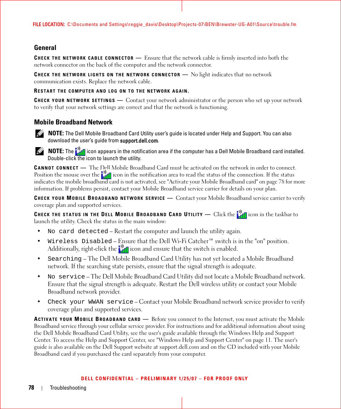 78 TroubleshootingFILE LOCATION:  C:\Documents and Settings\reggie_davis\Desktop\Projects-07\BEN\Brewster-UG-A01\Source\trouble.fmDELL CONFIDENTIAL – PRELIMINARY 1/25/07 – FOR PROOF ONLYGeneralCHECK THE NETWORK CABLE CONNECTOR —Ensure that the network cable is firmly inserted into both the network connector on the back of the computer and the network connector.CHECK THE NETWORK LIGHTS ON THE NETWORK CONNECTOR —No light indicates that no network communication exists. Replace the network cable.RESTART THE COMPUTER AND LOG ON TO THE NETWORK AGAIN.CHECK YOUR NETWORK SETTINGS —Contact your network administrator or the person who set up your network to verify that your network settings are correct and that the network is functioning. Mobile Broadband Network NOTE: The Dell Mobile Broadband Card Utility user’s guide is located under Help and Support. You can also download the user’s guide from support.dell.com. NOTE: The   icon appears in the notification area if the computer has a Dell Mobile Broadband card installed. Double-click the icon to launch the utility.CANNOT CONNECT —The Dell Mobile Broadband Card must be activated on the network in order to connect. Position the mouse over the   icon in the notification area to read the status of the connection. If the status indicates the mobile broadband card is not activated, see &quot;Activate your Mobile Broadband card&quot; on page 78 for more information. If problems persist, contact your Mobile Broadband service carrier for details on your plan.CHECK YOUR MOBILE BROADBAND NETWORK SERVICE —Contact your Mobile Broadband service carrier to verify coverage plan and supported services.CHECK THE STATUS IN THE DELL MOBILE BROADBAND CARD UTILITY —Click the   icon in the taskbar to launch the utility. Check the status in the main window:•No card detected – Restart the computer and launch the utility again. •Wireless Disabled – Ensure that the Dell Wi-Fi Catcher™ switch is in the &quot;on&quot; position. Additionally, right-click the  icon and ensure that the switch is enabled.•Searching – The Dell Mobile Broadband Card Utility has not yet located a Mobile Broadband network. If the searching state persists, ensure that the signal strength is adequate.•No service – The Dell Mobile Broadband Card Utility did not locate a Mobile Broadband network. Ensure that the signal strength is adequate. Restart the Dell wireless utility or contact your Mobile Broadband network provider.•Check your WWAN service – Contact your Mobile Broadband network service provider to verify coverage plan and supported services.ACTIVATE YOUR MOBILE BROADBAND CARD —Before you connect to the Internet, you must activate the Mobile Broadband service through your cellular service provider. For instructions and for additional information about using the Dell Mobile Broadband Card Utility, see the user&apos;s guide available through the Windows Help and Support Center. To access the Help and Support Center, see &quot;Windows Help and Support Center&quot; on page 11. The user&apos;s guide is also available on the Dell Support website at support.dell.com and on the CD included with your Mobile Broadband card if you purchased the card separately from your computer.