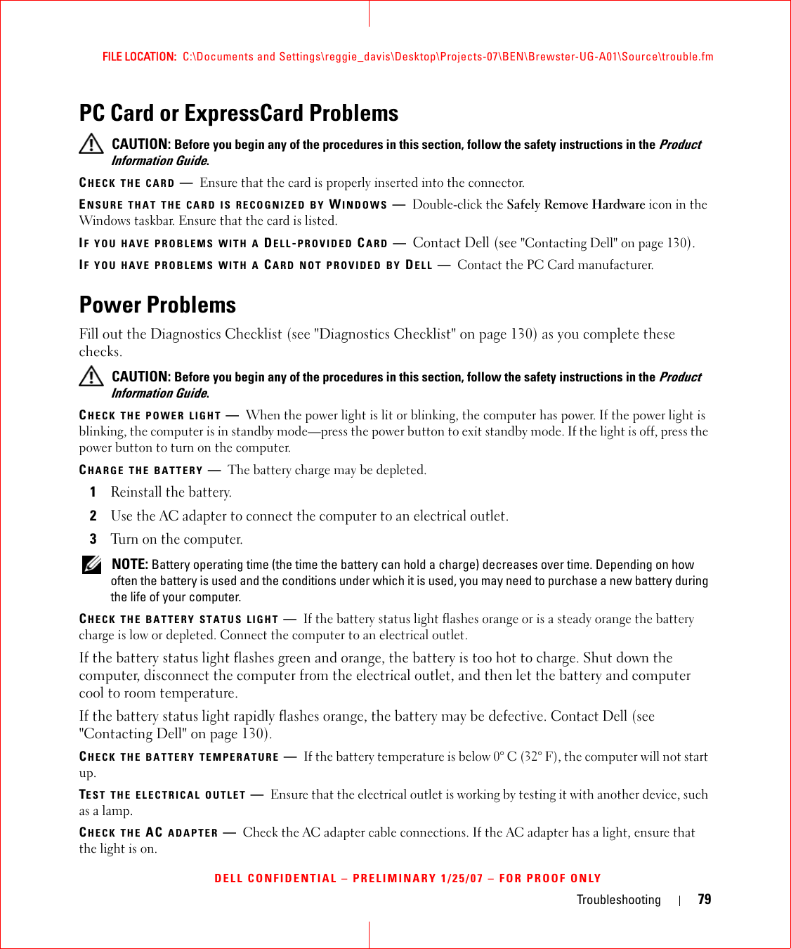 Troubleshooting 79FILE LOCATION:  C:\Documents and Settings\reggie_davis\Desktop\Projects-07\BEN\Brewster-UG-A01\Source\trouble.fmDELL CONFIDENTIAL – PRELIMINARY 1/25/07 – FOR PROOF ONLYPC Card or ExpressCard Problems CAUTION: Before you begin any of the procedures in this section, follow the safety instructions in the Product Information Guide.CHECK THE CARD —Ensure that the card is properly inserted into the connector.ENSURE THAT THE CARD IS RECOGNIZED BY WINDOWS —Double-click the Safely Remove Hardware icon in the Windows taskbar. Ensure that the card is listed.IF YOU HAVE PROBLEMS WITH A DELL-PROVIDED CARD —Contact Dell (see &quot;Contacting Dell&quot; on page 130).IF YOU HAVE PROBLEMS WITH A CARD NOT PROVIDED BY DELL —Contact the PC Card manufacturer.Power ProblemsFill out the Diagnostics Checklist (see &quot;Diagnostics Checklist&quot; on page 130) as you complete these checks. CAUTION: Before you begin any of the procedures in this section, follow the safety instructions in the Product Information Guide.CHECK THE POWER LIGHT —When the power light is lit or blinking, the computer has power. If the power light is blinking, the computer is in standby mode—press the power button to exit standby mode. If the light is off, press the power button to turn on the computer.CHARGE THE BATTERY —The battery charge may be depleted.1Reinstall the battery.2Use the AC adapter to connect the computer to an electrical outlet.3Turn on the computer. NOTE: Battery operating time (the time the battery can hold a charge) decreases over time. Depending on how often the battery is used and the conditions under which it is used, you may need to purchase a new battery during the life of your computer.CHECK THE BATTERY STATUS LIGHT —If the battery status light flashes orange or is a steady orange the battery charge is low or depleted. Connect the computer to an electrical outlet.If the battery status light flashes green and orange, the battery is too hot to charge. Shut down the computer, disconnect the computer from the electrical outlet, and then let the battery and computer cool to room temperature.If the battery status light rapidly flashes orange, the battery may be defective. Contact Dell (see &quot;Contacting Dell&quot; on page 130).CHECK THE BATTERY TEMPERATURE —If the battery temperature is below 0° C (32° F), the computer will not start up.TEST THE ELECTRICAL OUTLET —Ensure that the electrical outlet is working by testing it with another device, such as a lamp.CHECK THE AC ADAPTER —Check the AC adapter cable connections. If the AC adapter has a light, ensure that the light is on.