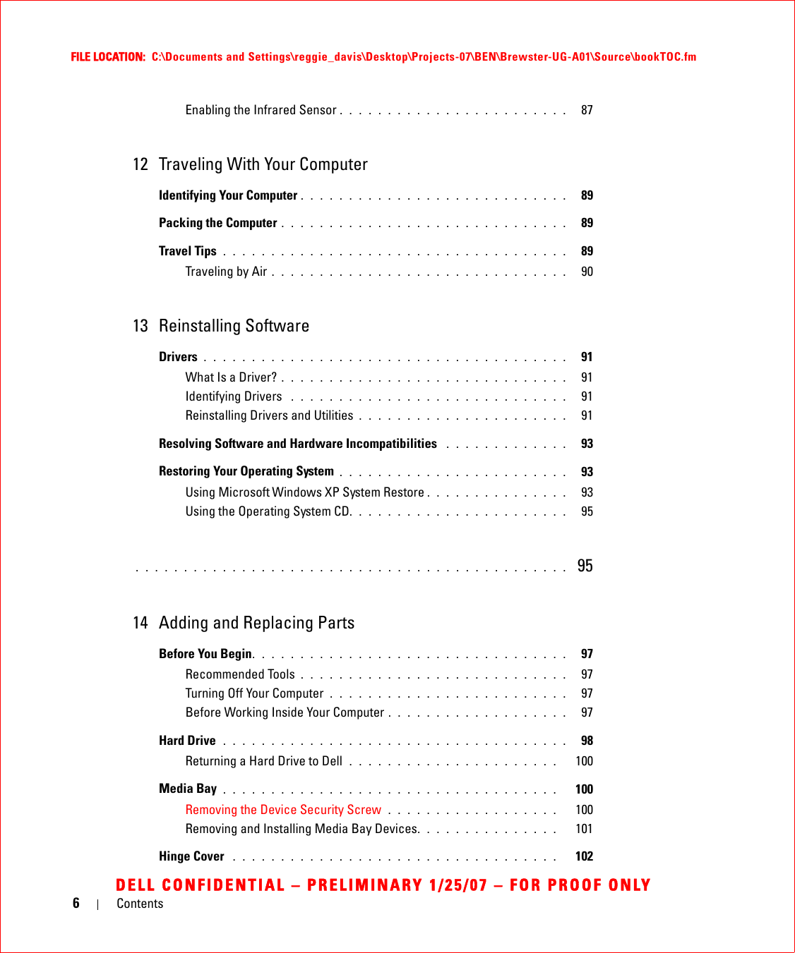 6ContentsFILE LOCATION:  C:\Documents and Settings\reggie_davis\Desktop\Projects-07\BEN\Brewster-UG-A01\Source\bookTOC.fmDELL CONFIDENTIAL – PRELIMINARY 1/25/07 – FOR PROOF ONLYEnabling the Infrared Sensor . . . . . . . . . . . . . . . . . . . . . . . .   8712 Traveling With Your ComputerIdentifying Your Computer . . . . . . . . . . . . . . . . . . . . . . . . . . . .   89Packing the Computer . . . . . . . . . . . . . . . . . . . . . . . . . . . . . .   89Travel Tips . . . . . . . . . . . . . . . . . . . . . . . . . . . . . . . . . . . .   89Traveling by Air . . . . . . . . . . . . . . . . . . . . . . . . . . . . . . .   9013 Reinstalling SoftwareDrivers . . . . . . . . . . . . . . . . . . . . . . . . . . . . . . . . . . . . . .   91What Is a Driver? . . . . . . . . . . . . . . . . . . . . . . . . . . . . . .   91Identifying Drivers  . . . . . . . . . . . . . . . . . . . . . . . . . . . . .   91Reinstalling Drivers and Utilities . . . . . . . . . . . . . . . . . . . . . .   91Resolving Software and Hardware Incompatibilities  . . . . . . . . . . . . .   93Restoring Your Operating System . . . . . . . . . . . . . . . . . . . . . . . .   93Using Microsoft Windows XP System Restore . . . . . . . . . . . . . . .   93Using the Operating System CD. . . . . . . . . . . . . . . . . . . . . . .   95. . . . . . . . . . . . . . . . . . . . . . . . . . . . . . . . . . . . . . . . . . . . .  9514 Adding and Replacing PartsBefore You Begin. . . . . . . . . . . . . . . . . . . . . . . . . . . . . . . . .   97Recommended Tools . . . . . . . . . . . . . . . . . . . . . . . . . . . .   97Turning Off Your Computer . . . . . . . . . . . . . . . . . . . . . . . . .   97Before Working Inside Your Computer . . . . . . . . . . . . . . . . . . .   97Hard Drive  . . . . . . . . . . . . . . . . . . . . . . . . . . . . . . . . . . . .   98Returning a Hard Drive to Dell  . . . . . . . . . . . . . . . . . . . . . .   100Media Bay . . . . . . . . . . . . . . . . . . . . . . . . . . . . . . . . . . .   100Removing the Device Security Screw  . . . . . . . . . . . . . . . . . .   100Removing and Installing Media Bay Devices. . . . . . . . . . . . . . .   101Hinge Cover  . . . . . . . . . . . . . . . . . . . . . . . . . . . . . . . . . .   102