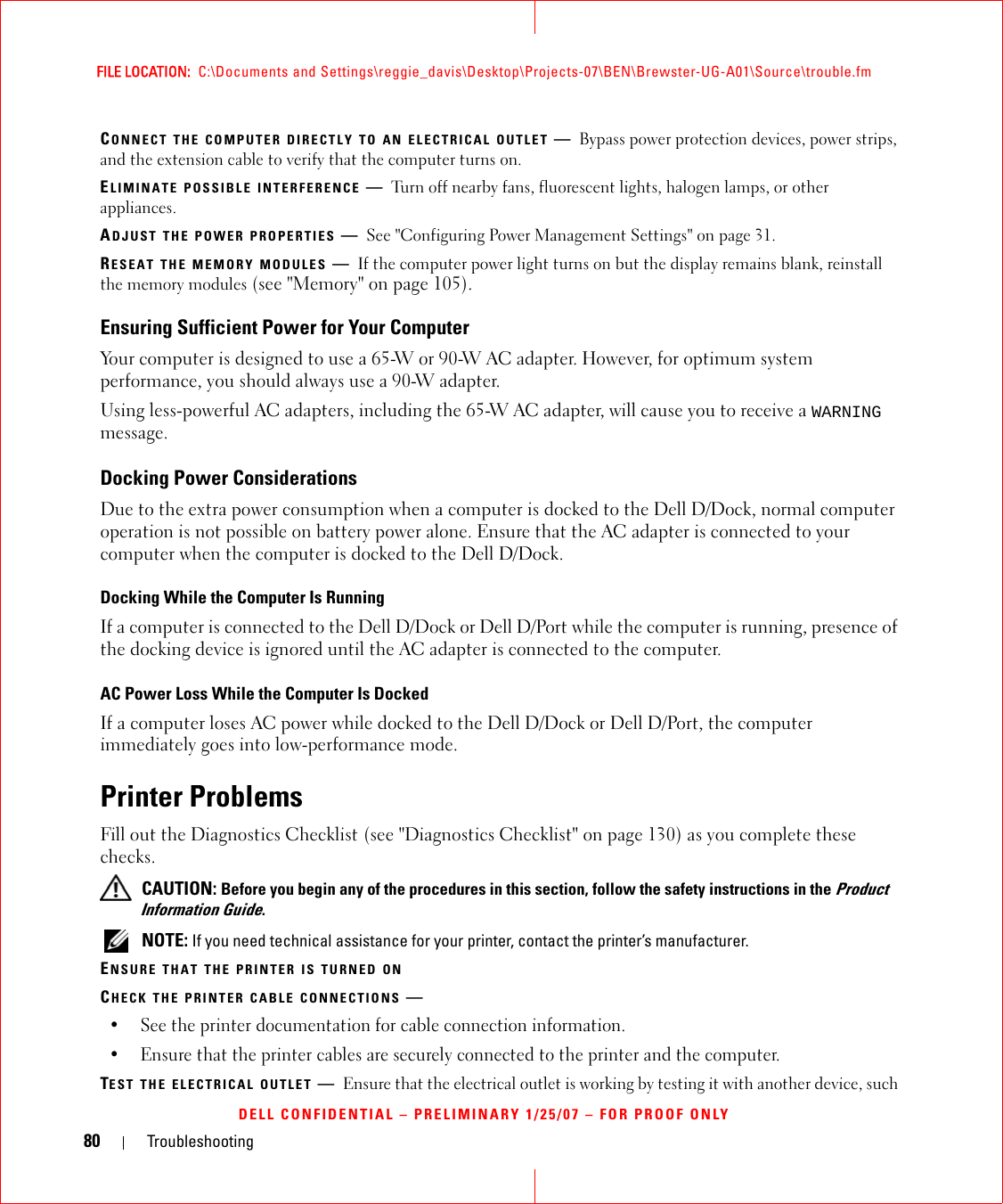 80 TroubleshootingFILE LOCATION:  C:\Documents and Settings\reggie_davis\Desktop\Projects-07\BEN\Brewster-UG-A01\Source\trouble.fmDELL CONFIDENTIAL – PRELIMINARY 1/25/07 – FOR PROOF ONLYCONNECT THE COMPUTER DIRECTLY TO AN ELECTRICAL OUTLET —Bypass power protection devices, power strips, and the extension cable to verify that the computer turns on.ELIMINATE POSSIBLE INTERFERENCE —Turn off nearby fans, fluorescent lights, halogen lamps, or other appliances.ADJUST THE POWER PROPERTIES —See &quot;Configuring Power Management Settings&quot; on page 31.RESEAT THE MEMORY MODULES —If the computer power light turns on but the display remains blank, reinstall the memory modules (see &quot;Memory&quot; on page 105).Ensuring Sufficient Power for Your ComputerYour computer is designed to use a 65-W or 90-W AC adapter. However, for optimum system performance, you should always use a 90-W adapter.Using less-powerful AC adapters, including the 65-W AC adapter, will cause you to receive a WARNING message.Docking Power ConsiderationsDue to the extra power consumption when a computer is docked to the Dell D/Dock, normal computer operation is not possible on battery power alone. Ensure that the AC adapter is connected to your computer when the computer is docked to the Dell D/Dock.Docking While the Computer Is RunningIf a computer is connected to the Dell D/Dock or Dell D/Port while the computer is running, presence of the docking device is ignored until the AC adapter is connected to the computer.AC Power Loss While the Computer Is DockedIf a computer loses AC power while docked to the Dell D/Dock or Dell D/Port, the computer immediately goes into low-performance mode.Printer ProblemsFill out the Diagnostics Checklist (see &quot;Diagnostics Checklist&quot; on page 130) as you complete these checks. CAUTION: Before you begin any of the procedures in this section, follow the safety instructions in the Product Information Guide. NOTE: If you need technical assistance for your printer, contact the printer’s manufacturer.ENSURE THAT THE PRINTER IS TURNED ONCHECK THE PRINTER CABLE CONNECTIONS —• See the printer documentation for cable connection information.• Ensure that the printer cables are securely connected to the printer and the computer.TEST THE ELECTRICAL OUTLET —Ensure that the electrical outlet is working by testing it with another device, such 