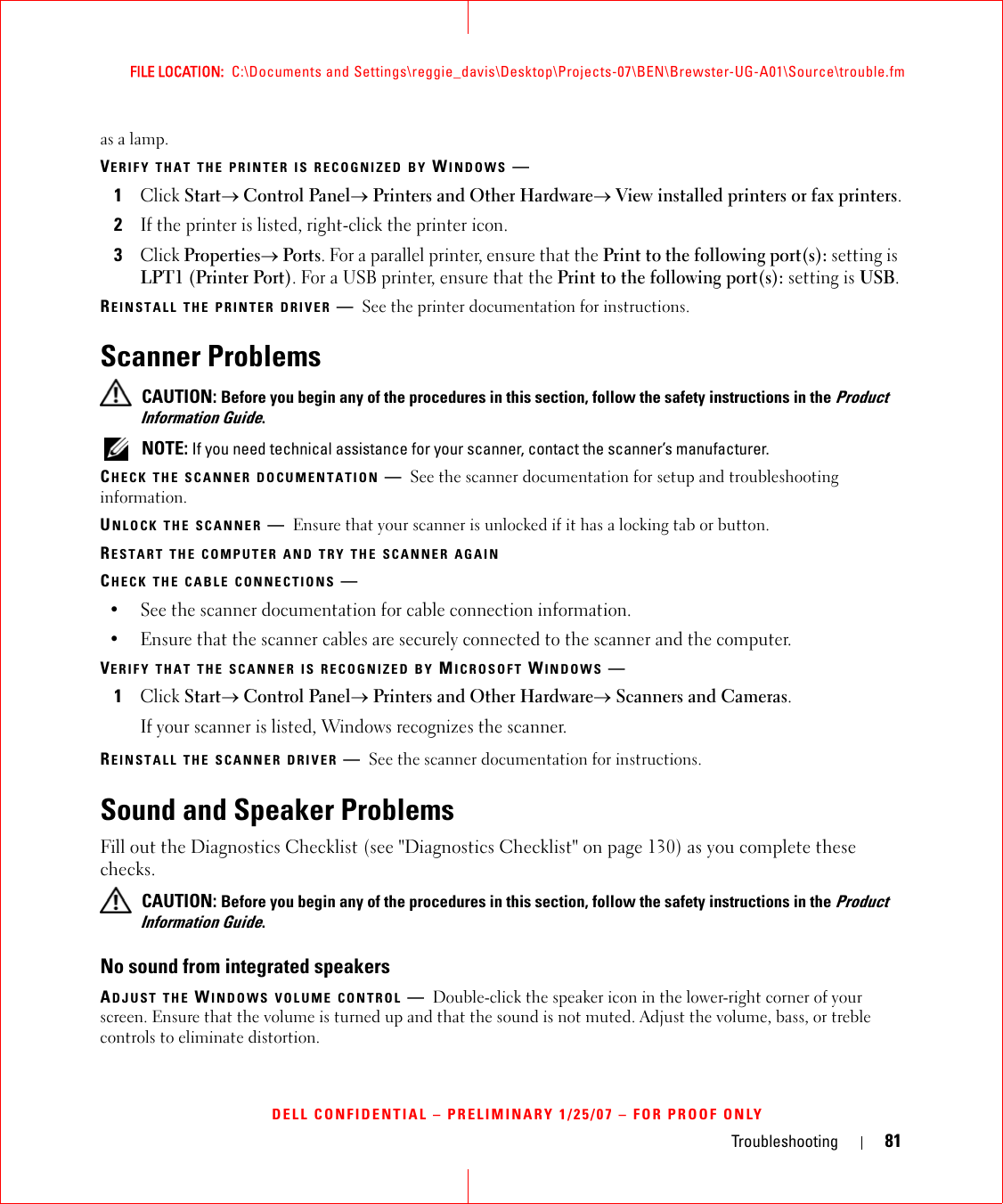 Troubleshooting 81FILE LOCATION:  C:\Documents and Settings\reggie_davis\Desktop\Projects-07\BEN\Brewster-UG-A01\Source\trouble.fmDELL CONFIDENTIAL – PRELIMINARY 1/25/07 – FOR PROOF ONLYas a lamp.VERIFY THAT THE PRINTER IS RECOGNIZED BY WINDOWS —1Click Start→ Control Panel→ Printers and Other Hardware→ View installed printers or fax printers.2If the printer is listed, right-click the printer icon.3Click Properties→ Ports. For a parallel printer, ensure that the Print to the following port(s): setting is LPT1 (Printer Port). For a USB printer, ensure that the Print to the following port(s): setting is USB.REINSTALL THE PRINTER DRIVER —See the printer documentation for instructions.Scanner Problems CAUTION: Before you begin any of the procedures in this section, follow the safety instructions in the Product Information Guide. NOTE: If you need technical assistance for your scanner, contact the scanner’s manufacturer.CHECK THE SCANNER DOCUMENTATION —See the scanner documentation for setup and troubleshooting information.UNLOCK THE SCANNER —Ensure that your scanner is unlocked if it has a locking tab or button.RESTART THE COMPUTER AND TRY THE SCANNER AGAINCHECK THE CABLE CONNECTIONS —• See the scanner documentation for cable connection information.• Ensure that the scanner cables are securely connected to the scanner and the computer.VERIFY THAT THE SCANNER IS RECOGNIZED BY MICROSOFT WINDOWS —1Click Start→ Control Panel→ Printers and Other Hardware→ Scanners and Cameras.If your scanner is listed, Windows recognizes the scanner.REINSTALL THE SCANNER DRIVER —See the scanner documentation for instructions.Sound and Speaker ProblemsFill out the Diagnostics Checklist (see &quot;Diagnostics Checklist&quot; on page 130) as you complete these checks. CAUTION: Before you begin any of the procedures in this section, follow the safety instructions in the Product Information Guide.No sound from integrated speakersADJUST THE WINDOWS VOLUME CONTROL —Double-click the speaker icon in the lower-right corner of your screen. Ensure that the volume is turned up and that the sound is not muted. Adjust the volume, bass, or treble controls to eliminate distortion.