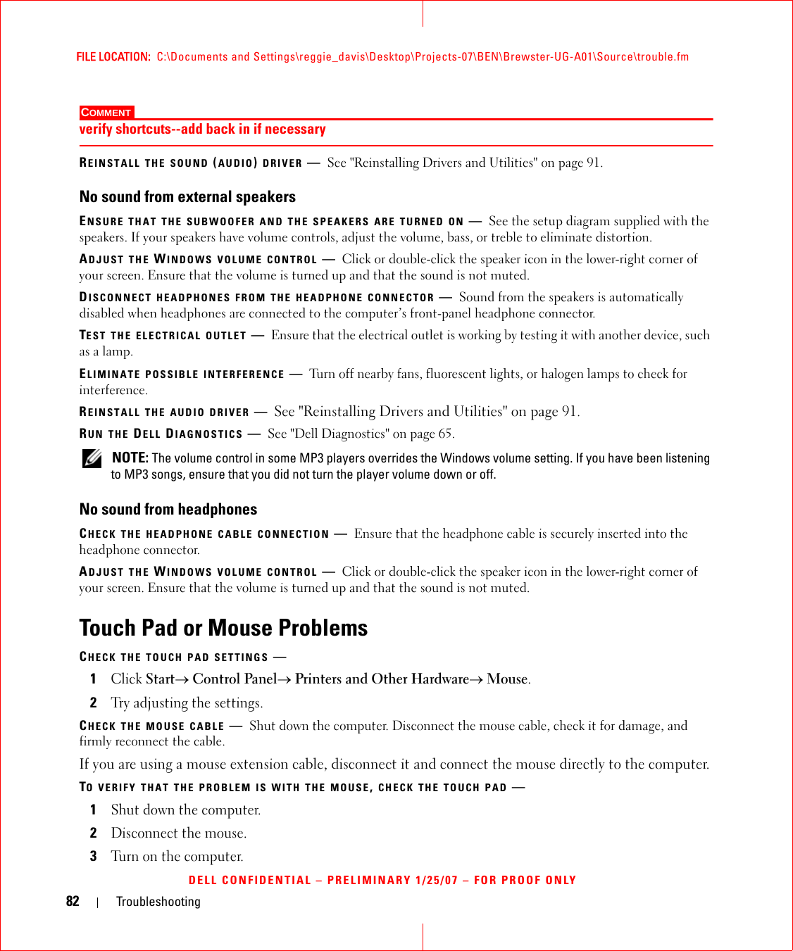 82 TroubleshootingFILE LOCATION:  C:\Documents and Settings\reggie_davis\Desktop\Projects-07\BEN\Brewster-UG-A01\Source\trouble.fmDELL CONFIDENTIAL – PRELIMINARY 1/25/07 – FOR PROOF ONLYCOMMENT verify shortcuts--add back in if necessaryREINSTALL THE SOUND (AUDIO) DRIVER —See &quot;Reinstalling Drivers and Utilities&quot; on page 91.No sound from external speakersENSURE THAT THE SUBWOOFER AND THE SPEAKERS ARE TURNED ON —See the setup diagram supplied with the speakers. If your speakers have volume controls, adjust the volume, bass, or treble to eliminate distortion.ADJUST THE WINDOWS VOLUME CONTROL —Click or double-click the speaker icon in the lower-right corner of your screen. Ensure that the volume is turned up and that the sound is not muted.DISCONNECT HEADPHONES FROM THE HEADPHONE CONNECTOR —Sound from the speakers is automatically disabled when headphones are connected to the computer’s front-panel headphone connector.TEST THE ELECTRICAL OUTLET —Ensure that the electrical outlet is working by testing it with another device, such as a lamp.ELIMINATE POSSIBLE INTERFERENCE —Turn off nearby fans, fluorescent lights, or halogen lamps to check for interference.REINSTALL THE AUDIO DRIVER —See &quot;Reinstalling Drivers and Utilities&quot; on page 91. RUN THE DELL DIAGNOSTICS —See &quot;Dell Diagnostics&quot; on page 65. NOTE: The volume control in some MP3 players overrides the Windows volume setting. If you have been listening to MP3 songs, ensure that you did not turn the player volume down or off.No sound from headphonesCHECK THE HEADPHONE CABLE CONNECTION —Ensure that the headphone cable is securely inserted into the headphone connector.ADJUST THE WINDOWS VOLUME CONTROL —Click or double-click the speaker icon in the lower-right corner of your screen. Ensure that the volume is turned up and that the sound is not muted.Touch Pad or Mouse ProblemsCHECK THE TOUCH PAD SETTINGS —1Click Start→ Control Panel→ Printers and Other Hardware→ Mouse.2Try adjusting the settings.CHECK THE MOUSE CABLE —Shut down the computer. Disconnect the mouse cable, check it for damage, and firmly reconnect the cable.If you are using a mouse extension cable, disconnect it and connect the mouse directly to the computer.TO VERIFY THAT THE PROBLEM IS WITH THE MOUSE, CHECK THE TOUCH PAD —1Shut down the computer.2Disconnect the mouse.3Turn on the computer. 