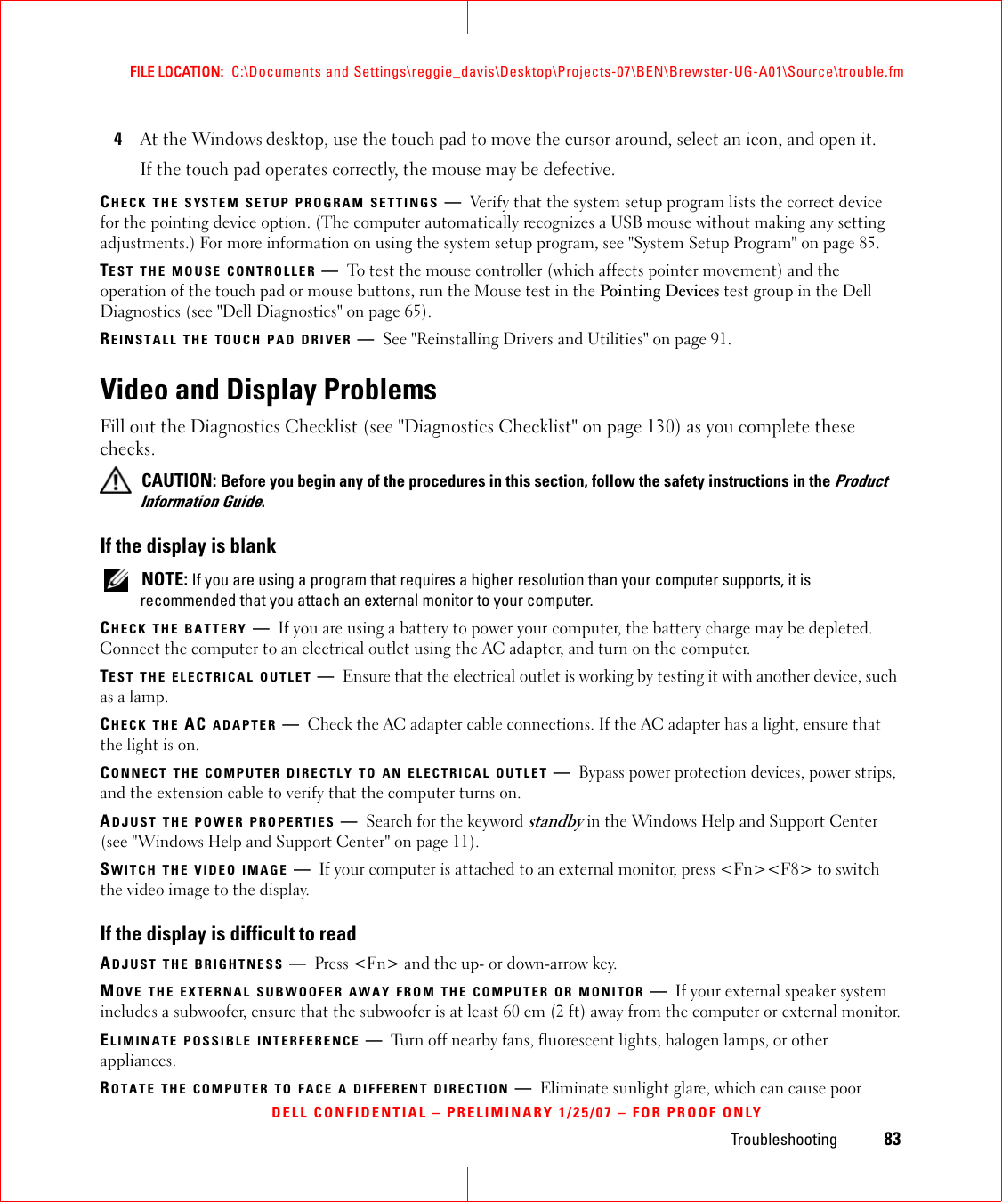 Troubleshooting 83FILE LOCATION:  C:\Documents and Settings\reggie_davis\Desktop\Projects-07\BEN\Brewster-UG-A01\Source\trouble.fmDELL CONFIDENTIAL – PRELIMINARY 1/25/07 – FOR PROOF ONLY4At the Windows desktop, use the touch pad to move the cursor around, select an icon, and open it.If the touch pad operates correctly, the mouse may be defective.CHECK THE SYSTEM SETUP PROGRAM SETTINGS —Verify that the system setup program lists the correct device for the pointing device option. (The computer automatically recognizes a USB mouse without making any setting adjustments.) For more information on using the system setup program, see &quot;System Setup Program&quot; on page 85.TEST THE MOUSE CONTROLLER —To test the mouse controller (which affects pointer movement) and the operation of the touch pad or mouse buttons, run the Mouse test in the Pointing Devices test group in the Dell Diagnostics (see &quot;Dell Diagnostics&quot; on page 65).REINSTALL THE TOUCH PAD DRIVER —See &quot;Reinstalling Drivers and Utilities&quot; on page 91.Video and Display ProblemsFill out the Diagnostics Checklist (see &quot;Diagnostics Checklist&quot; on page 130) as you complete these checks. CAUTION: Before you begin any of the procedures in this section, follow the safety instructions in the Product Information Guide.If the display is blank NOTE: If you are using a program that requires a higher resolution than your computer supports, it is recommended that you attach an external monitor to your computer.CHECK THE BATTERY —If you are using a battery to power your computer, the battery charge may be depleted. Connect the computer to an electrical outlet using the AC adapter, and turn on the computer.TEST THE ELECTRICAL OUTLET —Ensure that the electrical outlet is working by testing it with another device, such as a lamp.CHECK THE AC ADAPTER —Check the AC adapter cable connections. If the AC adapter has a light, ensure that the light is on.CONNECT THE COMPUTER DIRECTLY TO AN ELECTRICAL OUTLET —Bypass power protection devices, power strips, and the extension cable to verify that the computer turns on.ADJUST THE POWER PROPERTIES —Search for the keyword standby in the Windows Help and Support Center (see &quot;Windows Help and Support Center&quot; on page 11).SWITCH THE VIDEO IMAGE —If your computer is attached to an external monitor, press &lt;Fn&gt;&lt;F8&gt; to switch the video image to the display.If the display is difficult to readADJUST THE BRIGHTNESS —Press &lt;Fn&gt; and the up- or down-arrow key.MOVE THE EXTERNAL SUBWOOFER AWAY FROM THE COMPUTER OR MONITOR —If your external speaker system includes a subwoofer, ensure that the subwoofer is at least 60 cm (2 ft) away from the computer or external monitor.ELIMINATE POSSIBLE INTERFERENCE —Turn off nearby fans, fluorescent lights, halogen lamps, or other appliances.ROTATE THE COMPUTER TO FACE A DIFFERENT DIRECTION —Eliminate sunlight glare, which can cause poor 
